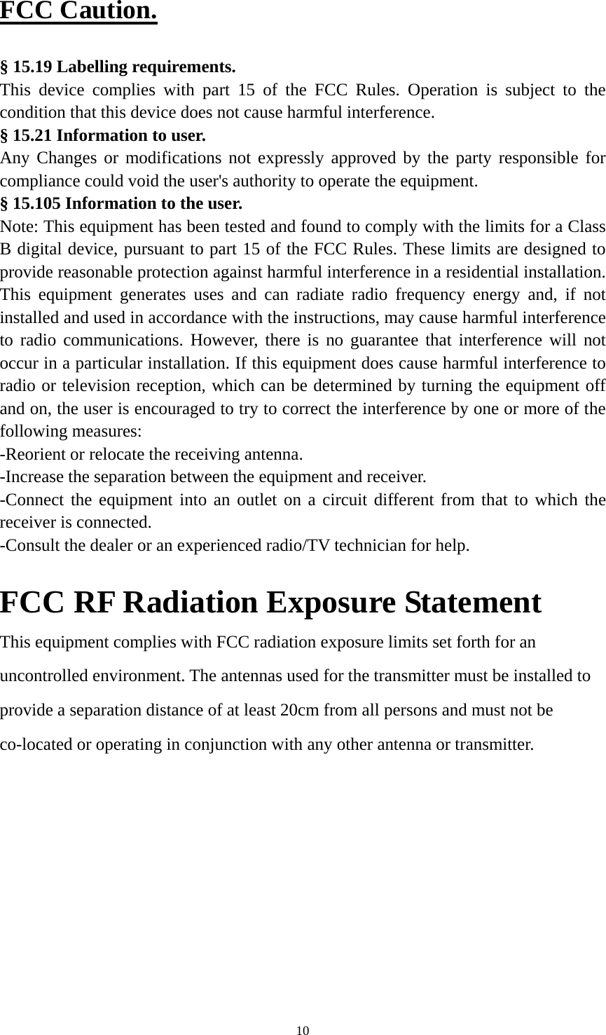  10FCC Caution.  § 15.19 Labelling requirements. This device complies with part 15 of the FCC Rules. Operation is subject to the condition that this device does not cause harmful interference. § 15.21 Information to user. Any Changes or modifications not expressly approved by the party responsible for compliance could void the user&apos;s authority to operate the equipment. § 15.105 Information to the user. Note: This equipment has been tested and found to comply with the limits for a Class B digital device, pursuant to part 15 of the FCC Rules. These limits are designed to provide reasonable protection against harmful interference in a residential installation. This equipment generates uses and can radiate radio frequency energy and, if not installed and used in accordance with the instructions, may cause harmful interference to radio communications. However, there is no guarantee that interference will not occur in a particular installation. If this equipment does cause harmful interference to radio or television reception, which can be determined by turning the equipment off and on, the user is encouraged to try to correct the interference by one or more of the following measures: -Reorient or relocate the receiving antenna. -Increase the separation between the equipment and receiver. -Connect the equipment into an outlet on a circuit different from that to which the receiver is connected. -Consult the dealer or an experienced radio/TV technician for help.    FCC RF Radiation Exposure Statement This equipment complies with FCC radiation exposure limits set forth for an uncontrolled environment. The antennas used for the transmitter must be installed to provide a separation distance of at least 20cm from all persons and must not be co-located or operating in conjunction with any other antenna or transmitter.  