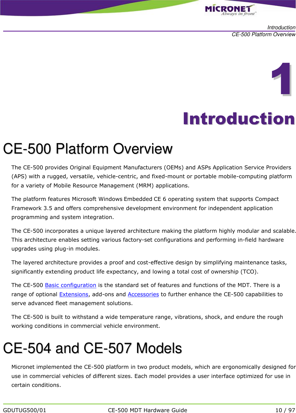   Introduction CE-500 Platform Overview   GDUTUG500/01 CE-500 MDT Hardware Guide 10 / 97  11    IInnttrroodduuccttiioonn  CCEE--550000  PPllaattffoorrmm  OOvveerrvviieeww  The CE-500 provides Original Equipment Manufacturers (OEMs) and ASPs Application Service Providers (APS) with a rugged, versatile, vehicle-centric, and fixed-mount or portable mobile-computing platform for a variety of Mobile Resource Management (MRM) applications. The platform features Microsoft Windows Embedded CE 6 operating system that supports Compact Framework 3.5 and offers comprehensive development environment for independent application programming and system integration. The CE-500 incorporates a unique layered architecture making the platform highly modular and scalable. This architecture enables setting various factory-set configurations and performing in-field hardware upgrades using plug-in modules. The layered architecture provides a proof and cost-effective design by simplifying maintenance tasks, significantly extending product life expectancy, and lowing a total cost of ownership (TCO).  The CE-500 Basic configuration is the standard set of features and functions of the MDT. There is a range of optional Extensions, add-ons and Accessories to further enhance the CE-500 capabilities to serve advanced fleet management solutions. The CE-500 is built to withstand a wide temperature range, vibrations, shock, and endure the rough working conditions in commercial vehicle environment. CCEE--550044  aanndd  CCEE--550077  MMooddeellss  Micronet implemented the CE-500 platform in two product models, which are ergonomically designed for use in commercial vehicles of different sizes. Each model provides a user interface optimized for use in certain conditions. 