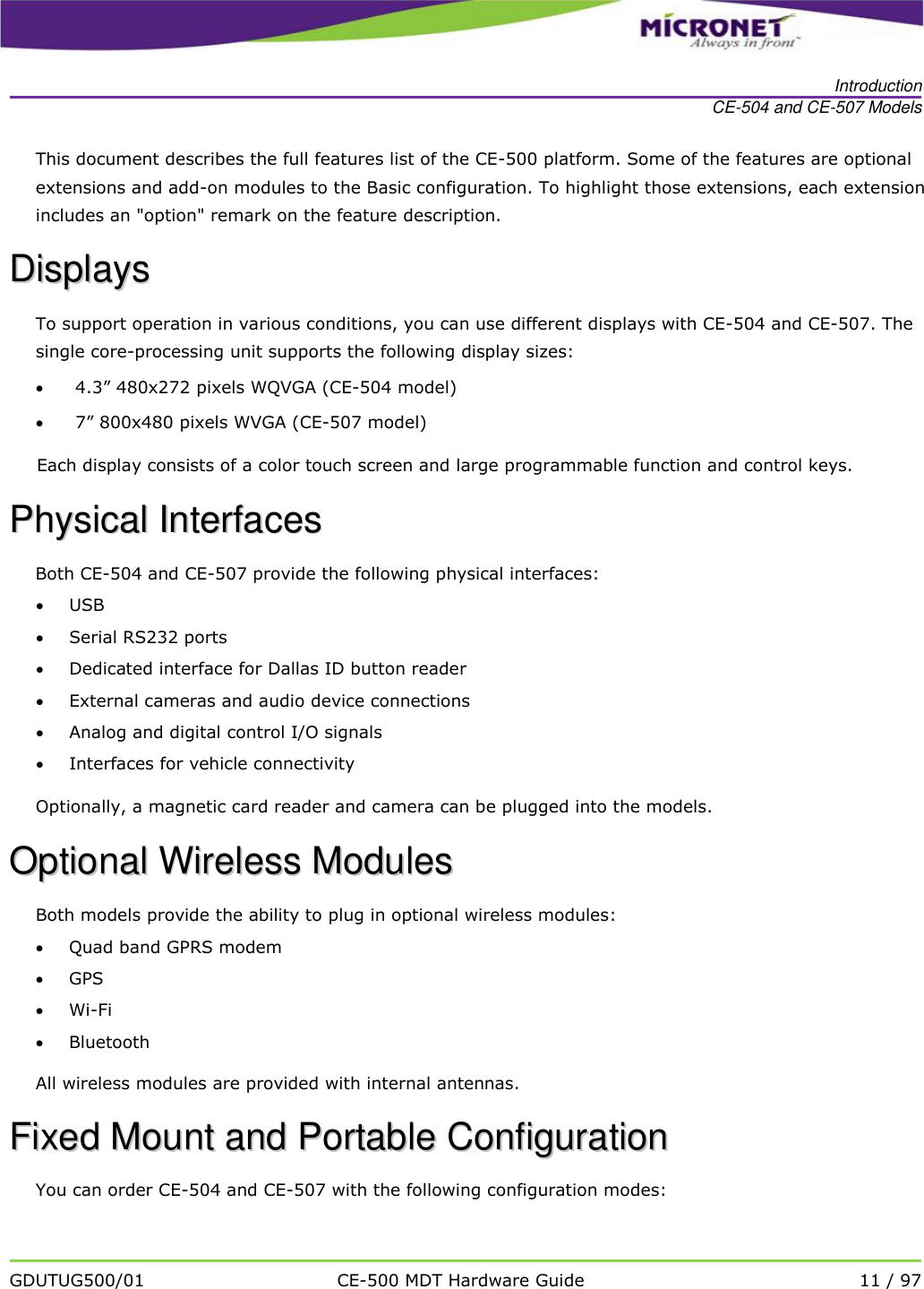   Introduction CE-504 and CE-507 Models   GDUTUG500/01 CE-500 MDT Hardware Guide 11 / 97  This document describes the full features list of the CE-500 platform. Some of the features are optional extensions and add-on modules to the Basic configuration. To highlight those extensions, each extension includes an "option" remark on the feature description. DDiissppllaayyss  To support operation in various conditions, you can use different displays with CE-504 and CE-507. The single core-processing unit supports the following display sizes:   4.3&rdquo; 480x272 pixels WQVGA (CE-504 model)   7&rdquo; 800x480 pixels WVGA (CE-507 model) Each display consists of a color touch screen and large programmable function and control keys. PPhhyyssiiccaall  IInntteerrffaacceess  Both CE-504 and CE-507 provide the following physical interfaces:   USB  Serial RS232 ports  Dedicated interface for Dallas ID button reader  External cameras and audio device connections  Analog and digital control I/O signals  Interfaces for vehicle connectivity  Optionally, a magnetic card reader and camera can be plugged into the models. OOppttiioonnaall  WWiirreelleessss  MMoodduulleess  Both models provide the ability to plug in optional wireless modules:   Quad band GPRS modem  GPS  Wi-Fi  Bluetooth All wireless modules are provided with internal antennas. FFiixxeedd  MMoouunntt  aanndd  PPoorrttaabbllee  CCoonnffiigguurraattiioonn    You can order CE-504 and CE-507 with the following configuration modes: 