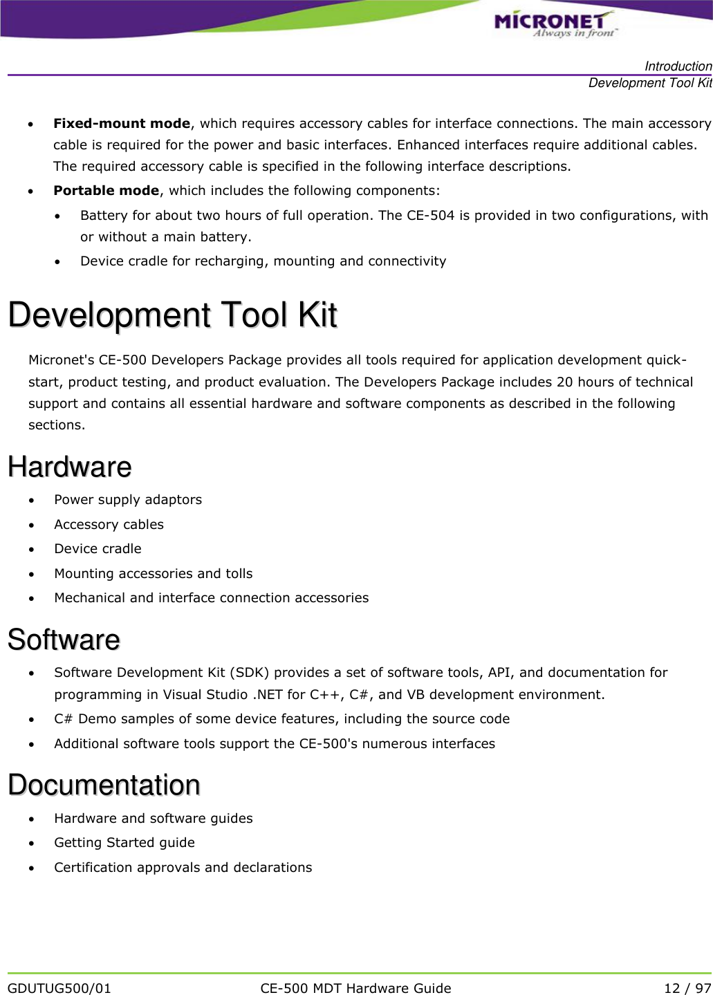   Introduction Development Tool Kit   GDUTUG500/01 CE-500 MDT Hardware Guide 12 / 97   Fixed-mount mode, which requires accessory cables for interface connections. The main accessory cable is required for the power and basic interfaces. Enhanced interfaces require additional cables.  The required accessory cable is specified in the following interface descriptions.   Portable mode, which includes the following components:  Battery for about two hours of full operation. The CE-504 is provided in two configurations, with or without a main battery.  Device cradle for recharging, mounting and connectivity DDeevveellooppmmeenntt  TTooooll  KKiitt  Micronet's CE-500 Developers Package provides all tools required for application development quick-start, product testing, and product evaluation. The Developers Package includes 20 hours of technical support and contains all essential hardware and software components as described in the following sections.   HHaarrddwwaarree   Power supply adaptors  Accessory cables  Device cradle  Mounting accessories and tolls  Mechanical and interface connection accessories SSooffttwwaarree   Software Development Kit (SDK) provides a set of software tools, API, and documentation for programming in Visual Studio .NET for C++, C#, and VB development environment.  C# Demo samples of some device features, including the source code  Additional software tools support the CE-500's numerous interfaces DDooccuummeennttaattiioonn   Hardware and software guides  Getting Started guide   Certification approvals and declarations 
