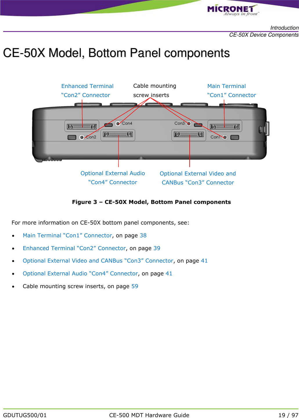   Introduction CE-50X Device Components   GDUTUG500/01 CE-500 MDT Hardware Guide 19 / 97  CCEE--5500XX  MMooddeell,,  BBoottttoomm  PPaanneell  ccoommppoonneennttss     Figure 3 &ndash; CE-50X Model, Bottom Panel components  For more information on CE-50X bottom panel components, see:  Main Terminal &ldquo;Con1&rdquo; Connector, on page 38  Enhanced Terminal &ldquo;Con2&rdquo; Connector, on page 39  Optional External Video and CANBus &ldquo;Con3&rdquo; Connector, on page 41  Optional External Audio &ldquo;Con4&rdquo; Connector, on page 41  Cable mounting screw inserts, on page 59  Optional External Video and CANBus &ldquo;Con3&rdquo; Connector Optional External Audio &ldquo;Con4&rdquo; Connector Cable mounting screw inserts Main Terminal &ldquo;Con1&rdquo; Connector Enhanced Terminal &ldquo;Con2&rdquo; Connector 