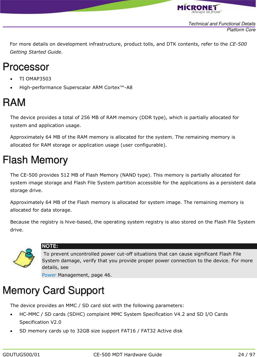   Technical and Functional Details Platform Core   GDUTUG500/01 CE-500 MDT Hardware Guide 24 / 97  For more details on development infrastructure, product tolls, and DTK contents, refer to the CE-500 Getting Started Guide.  PPrroocceessssoorr   TI OMAP3503   High-performance Superscalar ARM Cortex&trade;-A8 RRAAMM  The device provides a total of 256 MB of RAM memory (DDR type), which is partially allocated for system and application usage.  Approximately 64 MB of the RAM memory is allocated for the system. The remaining memory is allocated for RAM storage or application usage (user configurable).  FFllaasshh  MMeemmoorryy  The CE-500 provides 512 MB of Flash Memory (NAND type). This memory is partially allocated for system image storage and Flash File System partition accessible for the applications as a persistent data storage drive. Approximately 64 MB of the Flash memory is allocated for system image. The remaining memory is allocated for data storage. Because the registry is hive-based, the operating system registry is also stored on the Flash File System drive.   NOTE:  To prevent uncontrolled power cut-off situations that can cause significant Flash File System damage, verify that you provide proper power connection to the device. For more details, see  Power Management, page 46. MMeemmoorryy  CCaarrdd  SSuuppppoorrtt  The device provides an MMC / SD card slot with the following parameters:  HC-MMC / SD cards (SDHC) complaint MMC System Specification V4.2 and SD I/O Cards Specification V2.0  SD memory cards up to 32GB size support FAT16 / FAT32 Active disk 