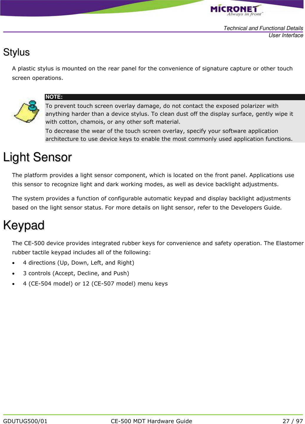   Technical and Functional Details User Interface   GDUTUG500/01 CE-500 MDT Hardware Guide 27 / 97  SSttyylluuss  A plastic stylus is mounted on the rear panel for the convenience of signature capture or other touch screen operations.   NOTE: To prevent touch screen overlay damage, do not contact the exposed polarizer with anything harder than a device stylus. To clean dust off the display surface, gently wipe it with cotton, chamois, or any other soft material. To decrease the wear of the touch screen overlay, specify your software application architecture to use device keys to enable the most commonly used application functions. LLiigghhtt  SSeennssoorr  The platform provides a light sensor component, which is located on the front panel. Applications use this sensor to recognize light and dark working modes, as well as device backlight adjustments.  The system provides a function of configurable automatic keypad and display backlight adjustments based on the light sensor status. For more details on light sensor, refer to the Developers Guide.  KKeeyyppaadd  The CE-500 device provides integrated rubber keys for convenience and safety operation. The Elastomer rubber tactile keypad includes all of the following:  4 directions (Up, Down, Left, and Right)    3 controls (Accept, Decline, and Push)  4 (CE-504 model) or 12 (CE-507 model) menu keys  