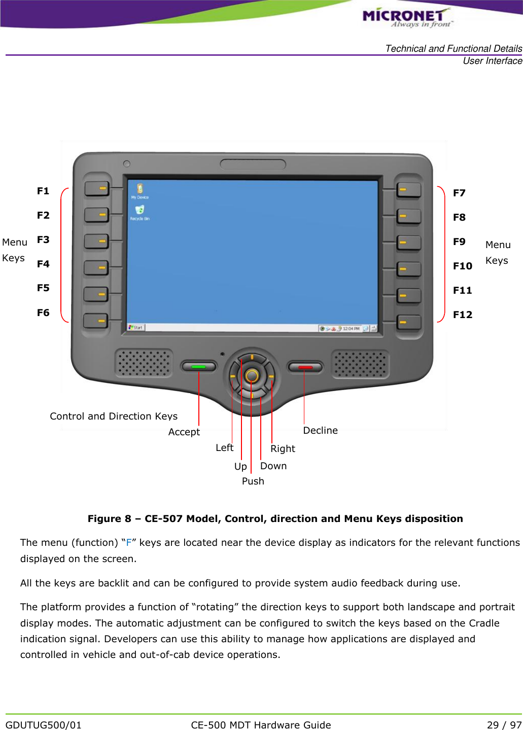   Technical and Functional Details User Interface   GDUTUG500/01 CE-500 MDT Hardware Guide 29 / 97    Figure 8 &ndash; CE-507 Model, Control, direction and Menu Keys disposition The menu (function) &ldquo;F&rdquo; keys are located near the device display as indicators for the relevant functions displayed on the screen. All the keys are backlit and can be configured to provide system audio feedback during use.   The platform provides a function of &ldquo;rotating&rdquo; the direction keys to support both landscape and portrait display modes. The automatic adjustment can be configured to switch the keys based on the Cradle indication signal. Developers can use this ability to manage how applications are displayed and controlled in vehicle and out-of-cab device operations.    Up Right Down          Left Push Menu Keys F1 F2 F3 F4 F5 F6 Menu Keys F7 F8 F9 F10 F11 F12 Control and Direction Keys Decline Accept 