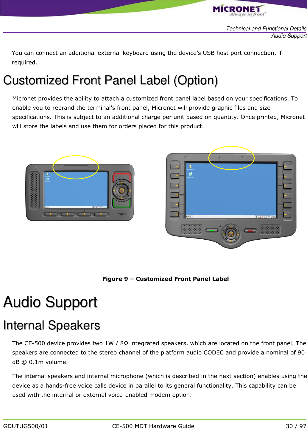   Technical and Functional Details Audio Support   GDUTUG500/01 CE-500 MDT Hardware Guide 30 / 97  You can connect an additional external keyboard using the device&rsquo;s USB host port connection, if required.   CCuussttoommiizzeedd  FFrroonntt  PPaanneell  LLaabbeell  ((OOppttiioonn))  Micronet provides the ability to attach a customized front panel label based on your specifications. To enable you to rebrand the terminal's front panel, Micronet will provide graphic files and size specifications. This is subject to an additional charge per unit based on quantity. Once printed, Micronet will store the labels and use them for orders placed for this product.      Figure 9 &ndash; Customized Front Panel Label AAuuddiioo  SSuuppppoorrtt  IInntteerrnnaall  SSppeeaakkeerrss  The CE-500 device provides two 1W / 8&Omega; integrated speakers, which are located on the front panel. The speakers are connected to the stereo channel of the platform audio CODEC and provide a nominal of 90 dB @ 0.1m volume. The internal speakers and internal microphone (which is described in the next section) enables using the device as a hands-free voice calls device in parallel to its general functionality. This capability can be used with the internal or external voice-enabled modem option. 