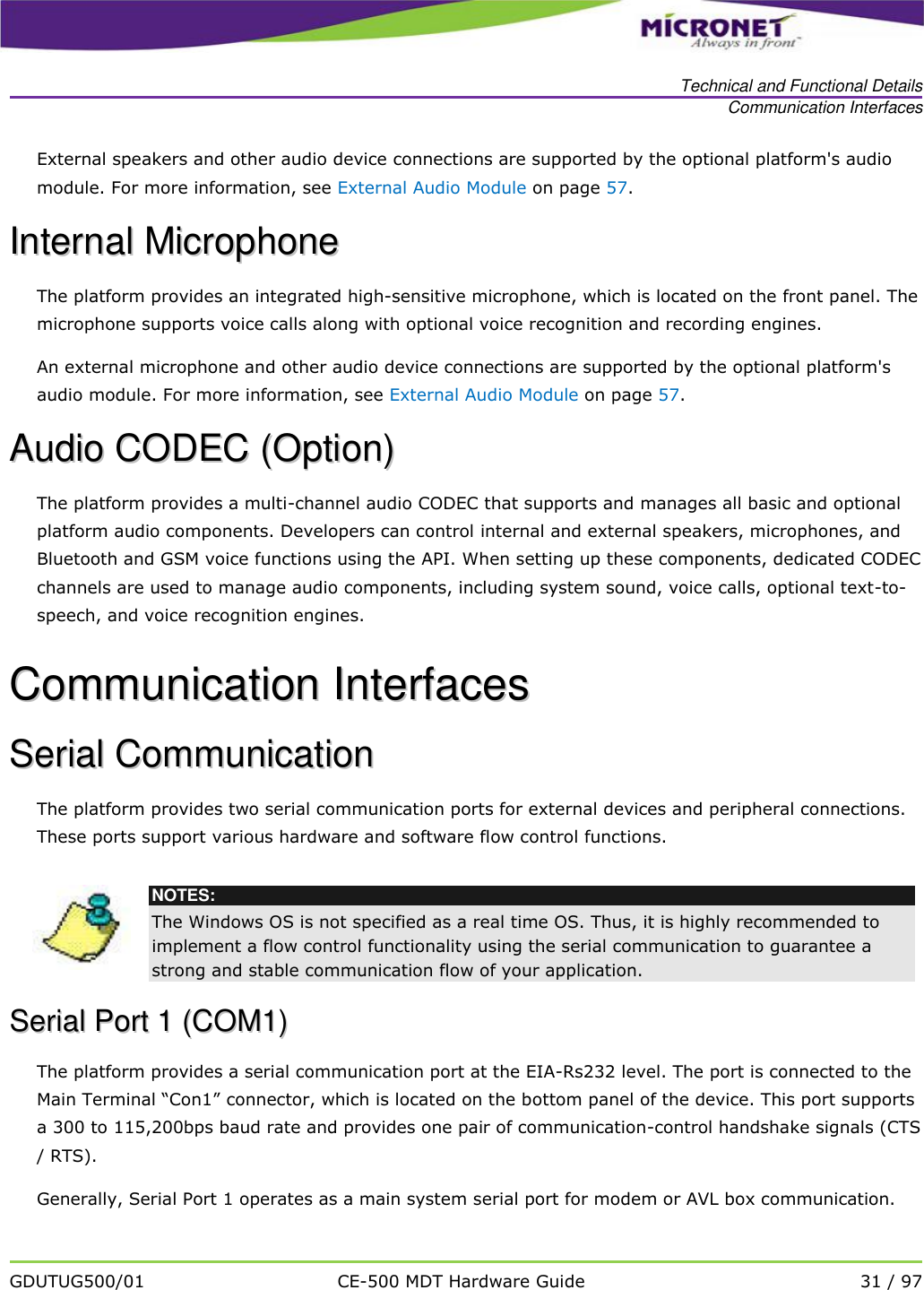   Technical and Functional Details Communication Interfaces   GDUTUG500/01 CE-500 MDT Hardware Guide 31 / 97  External speakers and other audio device connections are supported by the optional platform's audio module. For more information, see External Audio Module on page 57. IInntteerrnnaall  MMiiccrroopphhoonnee  The platform provides an integrated high-sensitive microphone, which is located on the front panel. The microphone supports voice calls along with optional voice recognition and recording engines. An external microphone and other audio device connections are supported by the optional platform's audio module. For more information, see External Audio Module on page 57. AAuuddiioo  CCOODDEECC  ((OOppttiioonn))  The platform provides a multi-channel audio CODEC that supports and manages all basic and optional platform audio components. Developers can control internal and external speakers, microphones, and Bluetooth and GSM voice functions using the API. When setting up these components, dedicated CODEC channels are used to manage audio components, including system sound, voice calls, optional text-to-speech, and voice recognition engines. CCoommmmuunniiccaattiioonn  IInntteerrffaacceess  SSeerriiaall  CCoommmmuunniiccaattiioonn  The platform provides two serial communication ports for external devices and peripheral connections. These ports support various hardware and software flow control functions.   NOTES: The Windows OS is not specified as a real time OS. Thus, it is highly recommended to implement a flow control functionality using the serial communication to guarantee a strong and stable communication flow of your application. SSeerriiaall  PPoorrtt  11  ((CCOOMM11))  The platform provides a serial communication port at the EIA-Rs232 level. The port is connected to the Main Terminal &ldquo;Con1&rdquo; connector, which is located on the bottom panel of the device. This port supports a 300 to 115,200bps baud rate and provides one pair of communication-control handshake signals (CTS / RTS).  Generally, Serial Port 1 operates as a main system serial port for modem or AVL box communication.  