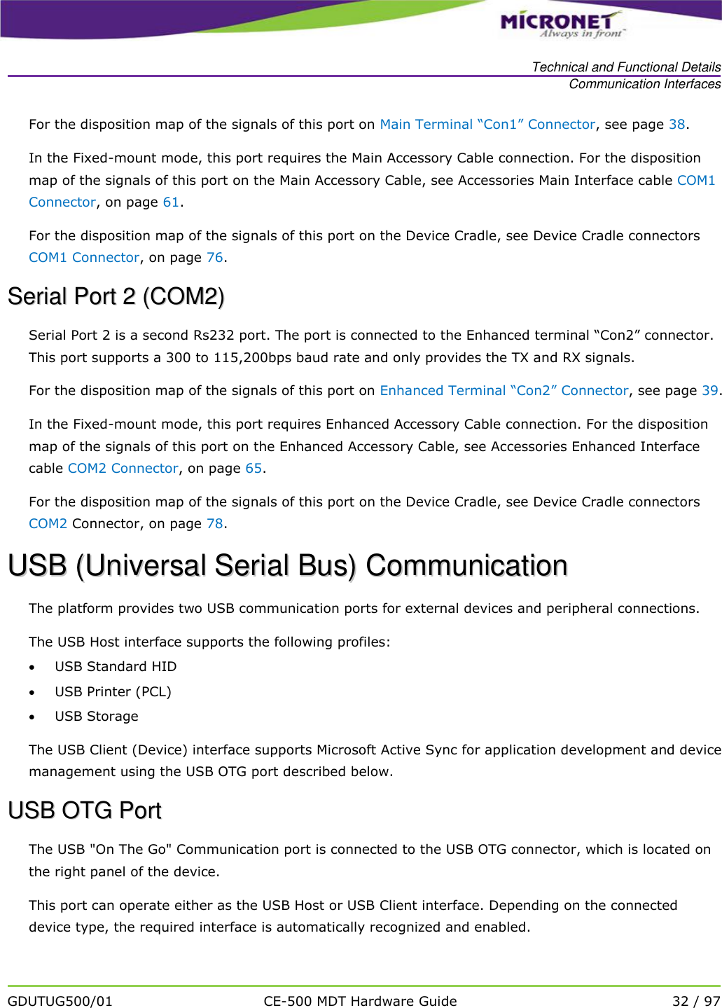   Technical and Functional Details Communication Interfaces   GDUTUG500/01 CE-500 MDT Hardware Guide 32 / 97  For the disposition map of the signals of this port on Main Terminal &ldquo;Con1&rdquo; Connector, see page 38.  In the Fixed-mount mode, this port requires the Main Accessory Cable connection. For the disposition map of the signals of this port on the Main Accessory Cable, see Accessories Main Interface cable COM1 Connector, on page 61.  For the disposition map of the signals of this port on the Device Cradle, see Device Cradle connectors COM1 Connector, on page 76. SSeerriiaall  PPoorrtt  22  ((CCOOMM22))  Serial Port 2 is a second Rs232 port. The port is connected to the Enhanced terminal &ldquo;Con2&rdquo; connector. This port supports a 300 to 115,200bps baud rate and only provides the TX and RX signals. For the disposition map of the signals of this port on Enhanced Terminal &ldquo;Con2&rdquo; Connector, see page 39.  In the Fixed-mount mode, this port requires Enhanced Accessory Cable connection. For the disposition map of the signals of this port on the Enhanced Accessory Cable, see Accessories Enhanced Interface cable COM2 Connector, on page 65.  For the disposition map of the signals of this port on the Device Cradle, see Device Cradle connectors COM2 Connector, on page 78.  UUSSBB  ((UUnniivveerrssaall  SSeerriiaall  BBuuss))  CCoommmmuunniiccaattiioonn  The platform provides two USB communication ports for external devices and peripheral connections.  The USB Host interface supports the following profiles:   USB Standard HID  USB Printer (PCL)  USB Storage The USB Client (Device) interface supports Microsoft Active Sync for application development and device management using the USB OTG port described below. UUSSBB  OOTTGG  PPoorrtt  The USB "On The Go" Communication port is connected to the USB OTG connector, which is located on the right panel of the device. This port can operate either as the USB Host or USB Client interface. Depending on the connected device type, the required interface is automatically recognized and enabled.  