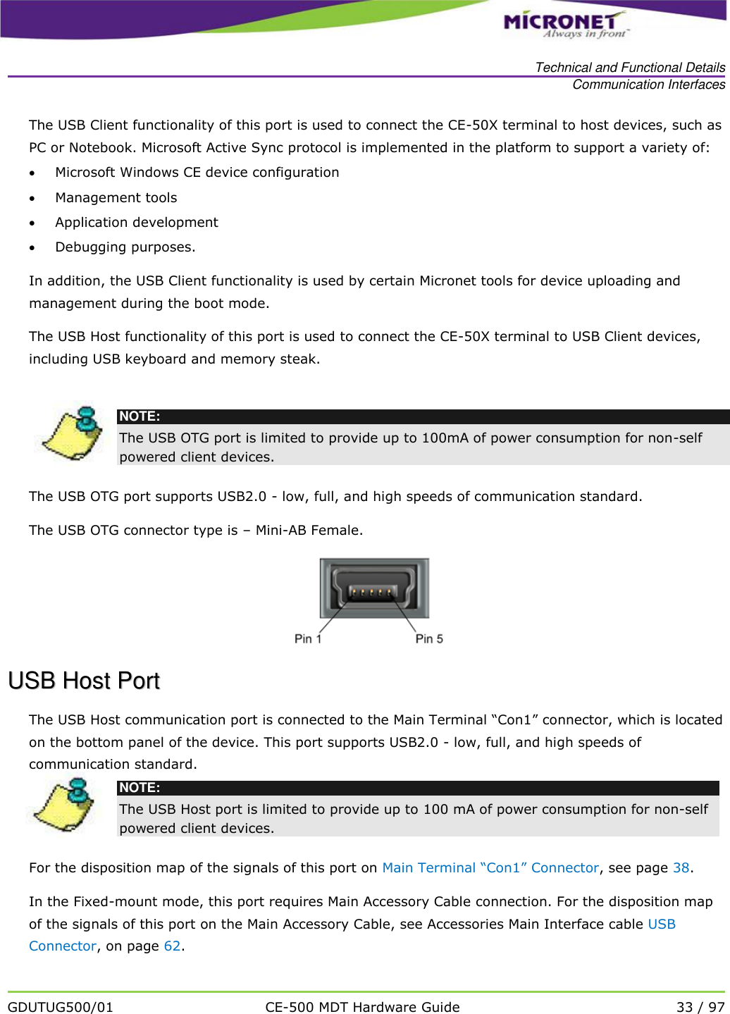   Technical and Functional Details Communication Interfaces   GDUTUG500/01 CE-500 MDT Hardware Guide 33 / 97  The USB Client functionality of this port is used to connect the CE-50X terminal to host devices, such as PC or Notebook. Microsoft Active Sync protocol is implemented in the platform to support a variety of:  Microsoft Windows CE device configuration  Management tools  Application development  Debugging purposes. In addition, the USB Client functionality is used by certain Micronet tools for device uploading and management during the boot mode. The USB Host functionality of this port is used to connect the CE-50X terminal to USB Client devices, including USB keyboard and memory steak.    NOTE: The USB OTG port is limited to provide up to 100mA of power consumption for non-self powered client devices. The USB OTG port supports USB2.0 - low, full, and high speeds of communication standard.  The USB OTG connector type is &ndash; Mini-AB Female.   UUSSBB  HHoosstt  PPoorrtt  The USB Host communication port is connected to the Main Terminal &ldquo;Con1&rdquo; connector, which is located on the bottom panel of the device. This port supports USB2.0 - low, full, and high speeds of communication standard.   NOTE: The USB Host port is limited to provide up to 100 mA of power consumption for non-self powered client devices.  For the disposition map of the signals of this port on Main Terminal &ldquo;Con1&rdquo; Connector, see page 38.  In the Fixed-mount mode, this port requires Main Accessory Cable connection. For the disposition map of the signals of this port on the Main Accessory Cable, see Accessories Main Interface cable USB Connector, on page 62.   