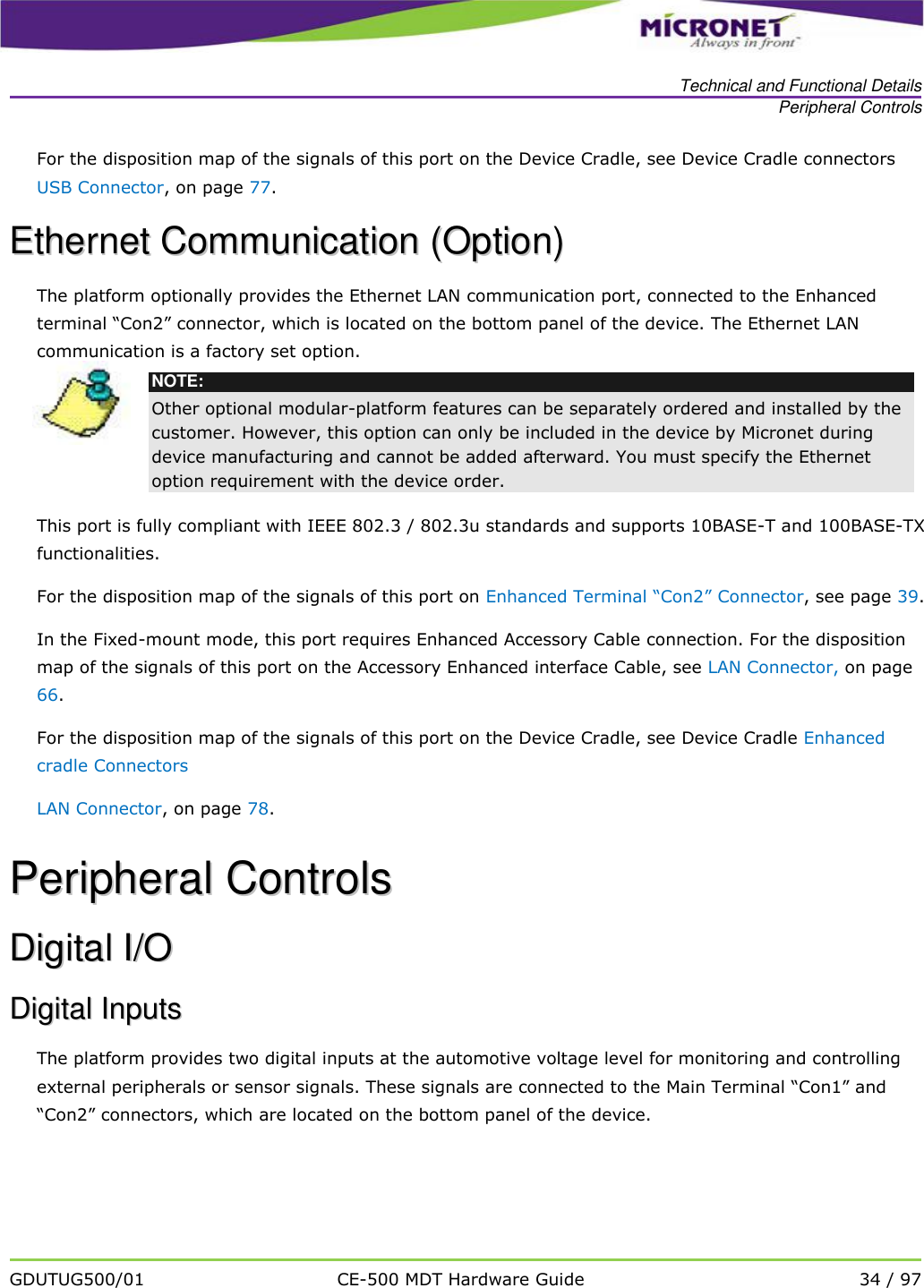   Technical and Functional Details Peripheral Controls   GDUTUG500/01 CE-500 MDT Hardware Guide 34 / 97  For the disposition map of the signals of this port on the Device Cradle, see Device Cradle connectors USB Connector, on page 77. EEtthheerrnneett  CCoommmmuunniiccaattiioonn  ((OOppttiioonn))  The platform optionally provides the Ethernet LAN communication port, connected to the Enhanced terminal &ldquo;Con2&rdquo; connector, which is located on the bottom panel of the device. The Ethernet LAN communication is a factory set option.  NOTE: Other optional modular-platform features can be separately ordered and installed by the customer. However, this option can only be included in the device by Micronet during device manufacturing and cannot be added afterward. You must specify the Ethernet option requirement with the device order.  This port is fully compliant with IEEE 802.3 / 802.3u standards and supports 10BASE-T and 100BASE-TX functionalities. For the disposition map of the signals of this port on Enhanced Terminal &ldquo;Con2&rdquo; Connector, see page 39.  In the Fixed-mount mode, this port requires Enhanced Accessory Cable connection. For the disposition map of the signals of this port on the Accessory Enhanced interface Cable, see LAN Connector, on page 66.  For the disposition map of the signals of this port on the Device Cradle, see Device Cradle Enhanced cradle Connectors LAN Connector, on page 78. PPeerriipphheerraall  CCoonnttrroollss  DDiiggiittaall  II//OO  DDiiggiittaall  IInnppuuttss  The platform provides two digital inputs at the automotive voltage level for monitoring and controlling external peripherals or sensor signals. These signals are connected to the Main Terminal &ldquo;Con1&rdquo; and &ldquo;Con2&rdquo; connectors, which are located on the bottom panel of the device.  
