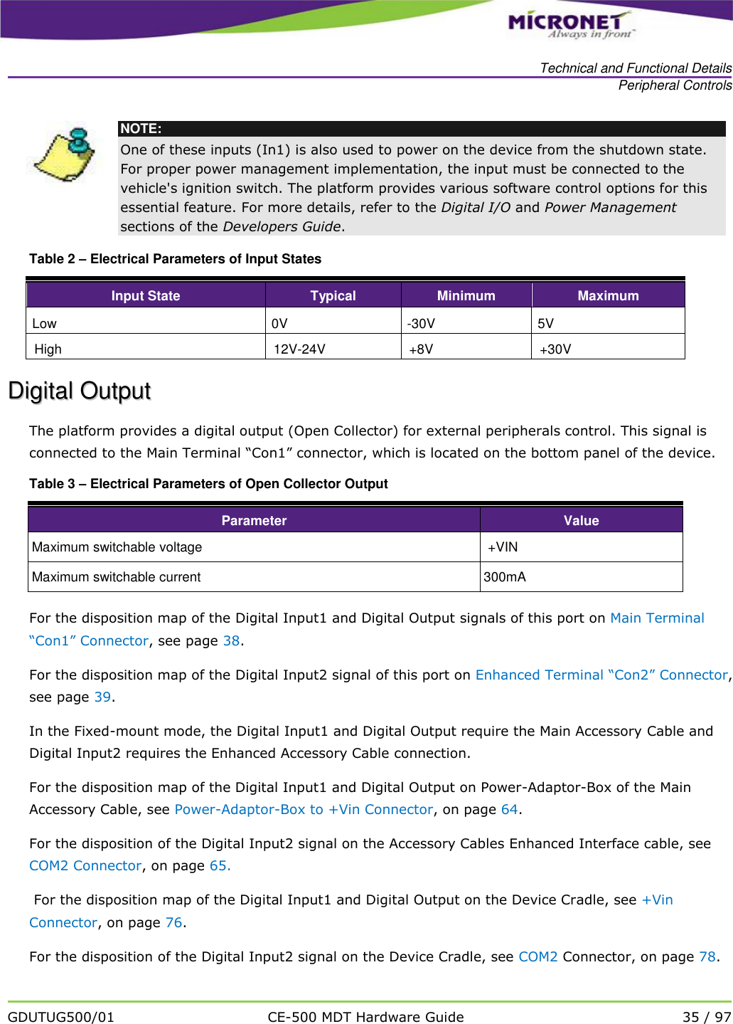   Technical and Functional Details Peripheral Controls   GDUTUG500/01 CE-500 MDT Hardware Guide 35 / 97   NOTE: One of these inputs (In1) is also used to power on the device from the shutdown state. For proper power management implementation, the input must be connected to the vehicle's ignition switch. The platform provides various software control options for this essential feature. For more details, refer to the Digital I/O and Power Management sections of the Developers Guide. Table 2 &ndash; Electrical Parameters of Input States  Input State Typical Minimum Maximum Low 0V -30V 5V High 12V-24V +8V +30V DDiiggiittaall  OOuuttppuutt  The platform provides a digital output (Open Collector) for external peripherals control. This signal is connected to the Main Terminal &ldquo;Con1&rdquo; connector, which is located on the bottom panel of the device. Table 3 &ndash; Electrical Parameters of Open Collector Output Parameter Value Maximum switchable voltage +VIN Maximum switchable current 300mA For the disposition map of the Digital Input1 and Digital Output signals of this port on Main Terminal &ldquo;Con1&rdquo; Connector, see page 38.  For the disposition map of the Digital Input2 signal of this port on Enhanced Terminal &ldquo;Con2&rdquo; Connector, see page 39.  In the Fixed-mount mode, the Digital Input1 and Digital Output require the Main Accessory Cable and Digital Input2 requires the Enhanced Accessory Cable connection. For the disposition map of the Digital Input1 and Digital Output on Power-Adaptor-Box of the Main Accessory Cable, see Power-Adaptor-Box to +Vin Connector, on page 64. For the disposition of the Digital Input2 signal on the Accessory Cables Enhanced Interface cable, see COM2 Connector, on page 65.  For the disposition map of the Digital Input1 and Digital Output on the Device Cradle, see +Vin Connector, on page 76. For the disposition of the Digital Input2 signal on the Device Cradle, see COM2 Connector, on page 78.  
