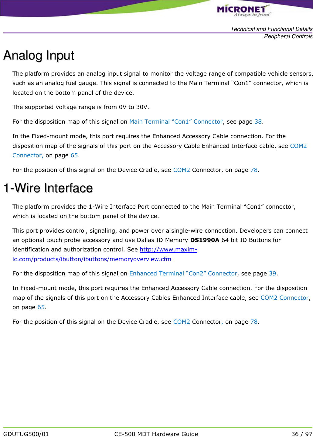   Technical and Functional Details Peripheral Controls   GDUTUG500/01 CE-500 MDT Hardware Guide 36 / 97  AAnnaalloogg  IInnppuutt  The platform provides an analog input signal to monitor the voltage range of compatible vehicle sensors, such as an analog fuel gauge. This signal is connected to the Main Terminal &ldquo;Con1&rdquo; connector, which is located on the bottom panel of the device.  The supported voltage range is from 0V to 30V. For the disposition map of this signal on Main Terminal &ldquo;Con1&rdquo; Connector, see page 38.  In the Fixed-mount mode, this port requires the Enhanced Accessory Cable connection. For the disposition map of the signals of this port on the Accessory Cable Enhanced Interface cable, see COM2 Connector, on page 65. For the position of this signal on the Device Cradle, see COM2 Connector, on page 78. 11--WWiirree  IInntteerrffaaccee  The platform provides the 1-Wire Interface Port connected to the Main Terminal &ldquo;Con1&rdquo; connector, which is located on the bottom panel of the device. This port provides control, signaling, and power over a single-wire connection. Developers can connect an optional touch probe accessory and use Dallas ID Memory DS1990A 64 bit ID Buttons for identification and authorization control. See http://www.maxim-ic.com/products/ibutton/ibuttons/memoryoverview.cfm For the disposition map of this signal on Enhanced Terminal &ldquo;Con2&rdquo; Connector, see page 39.  In Fixed-mount mode, this port requires the Enhanced Accessory Cable connection. For the disposition map of the signals of this port on the Accessory Cables Enhanced Interface cable, see COM2 Connector, on page 65. For the position of this signal on the Device Cradle, see COM2 Connector, on page 78. 