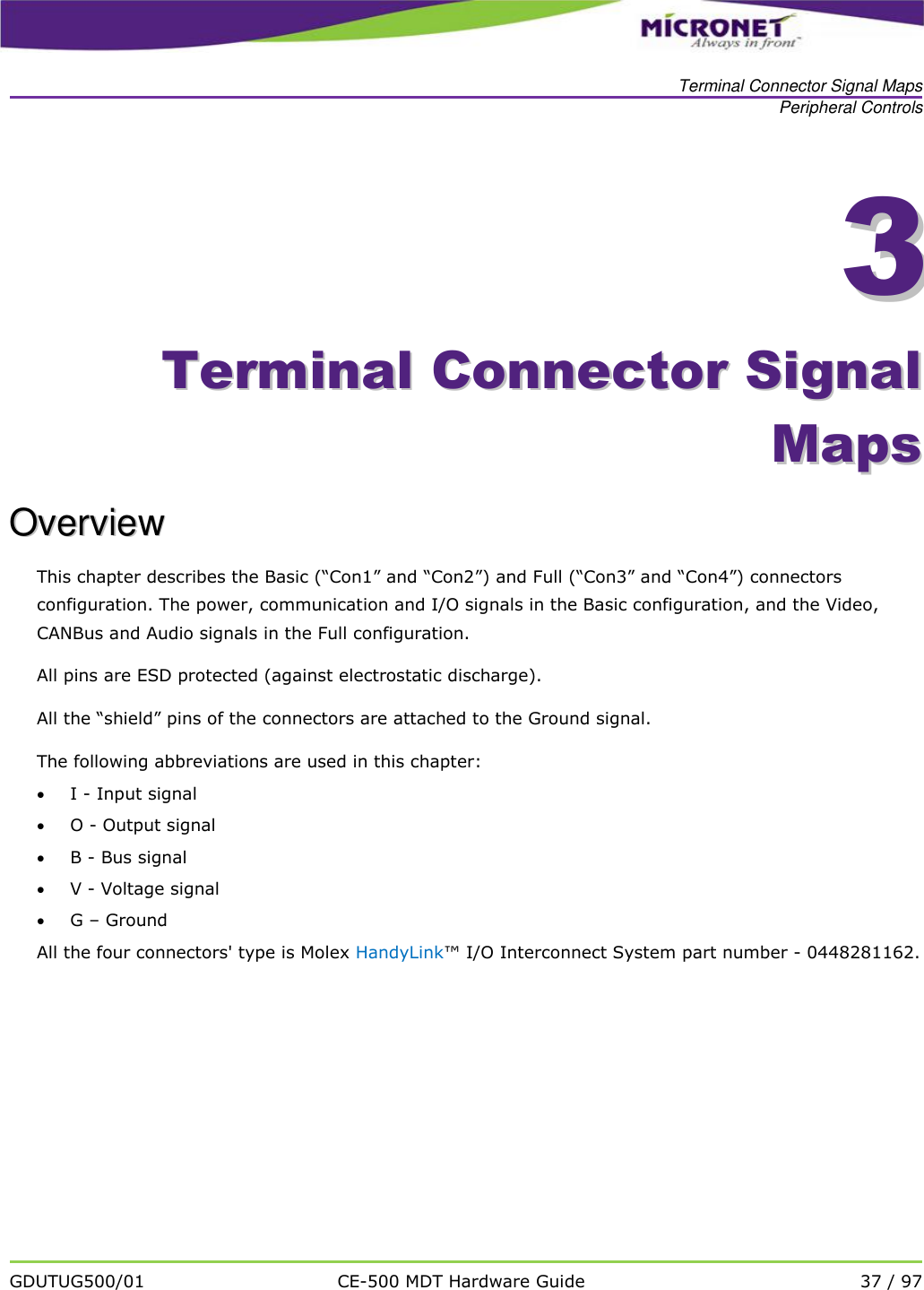   Terminal Connector Signal Maps Peripheral Controls   GDUTUG500/01 CE-500 MDT Hardware Guide 37 / 97  33    TTeerrmmiinnaall  CCoonnnneeccttoorr  SSiiggnnaall  MMaappss  OOvveerrvviieeww  This chapter describes the Basic (&ldquo;Con1&rdquo; and &ldquo;Con2&rdquo;) and Full (&ldquo;Con3&rdquo; and &ldquo;Con4&rdquo;) connectors configuration. The power, communication and I/O signals in the Basic configuration, and the Video, CANBus and Audio signals in the Full configuration.  All pins are ESD protected (against electrostatic discharge).  All the &ldquo;shield&rdquo; pins of the connectors are attached to the Ground signal. The following abbreviations are used in this chapter:  I - Input signal  O - Output signal  B - Bus signal  V - Voltage signal  G &ndash; Ground All the four connectors' type is Molex HandyLink&trade; I/O Interconnect System part number - 0448281162. 