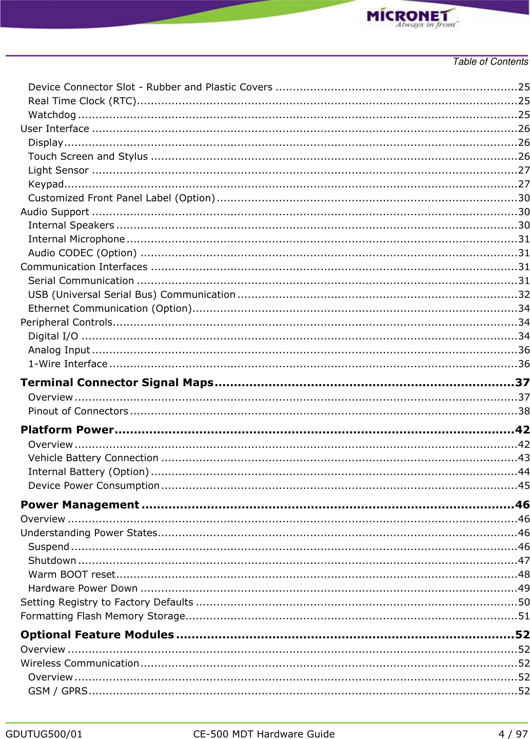    Table of Contents   GDUTUG500/01 CE-500 MDT Hardware Guide 4 / 97  Device Connector Slot - Rubber and Plastic Covers ...................................................................... 25 Real Time Clock (RTC).............................................................................................................. 25 Watchdog ............................................................................................................................... 25 User Interface ........................................................................................................................... 26 Display ................................................................................................................................... 26 Touch Screen and Stylus .......................................................................................................... 26 Light Sensor ........................................................................................................................... 27 Keypad................................................................................................................................... 27 Customized Front Panel Label (Option) ....................................................................................... 30 Audio Support ........................................................................................................................... 30 Internal Speakers .................................................................................................................... 30 Internal Microphone ................................................................................................................. 31 Audio CODEC (Option) ............................................................................................................. 31 Communication Interfaces .......................................................................................................... 31 Serial Communication .............................................................................................................. 31 USB (Universal Serial Bus) Communication ................................................................................. 32 Ethernet Communication (Option).............................................................................................. 34 Peripheral Controls ..................................................................................................................... 34 Digital I/O .............................................................................................................................. 34 Analog Input ........................................................................................................................... 36 1-Wire Interface ...................................................................................................................... 36 Terminal Connector Signal Maps .............................................................................. 37 Overview ................................................................................................................................ 37 Pinout of Connectors ................................................................................................................ 38 Platform Power ........................................................................................................ 42 Overview ................................................................................................................................ 42 Vehicle Battery Connection ....................................................................................................... 43 Internal Battery (Option) .......................................................................................................... 44 Device Power Consumption ....................................................................................................... 45 Power Management ................................................................................................. 46 Overview .................................................................................................................................. 46 Understanding Power States........................................................................................................ 46 Suspend ................................................................................................................................. 46 Shutdown ............................................................................................................................... 47 Warm BOOT reset .................................................................................................................... 48 Hardware Power Down ............................................................................................................. 49 Setting Registry to Factory Defaults ............................................................................................. 50 Formatting Flash Memory Storage................................................................................................ 51 Optional Feature Modules ........................................................................................ 52 Overview .................................................................................................................................. 52 Wireless Communication ............................................................................................................. 52 Overview ................................................................................................................................ 52 GSM / GPRS ............................................................................................................................ 52 