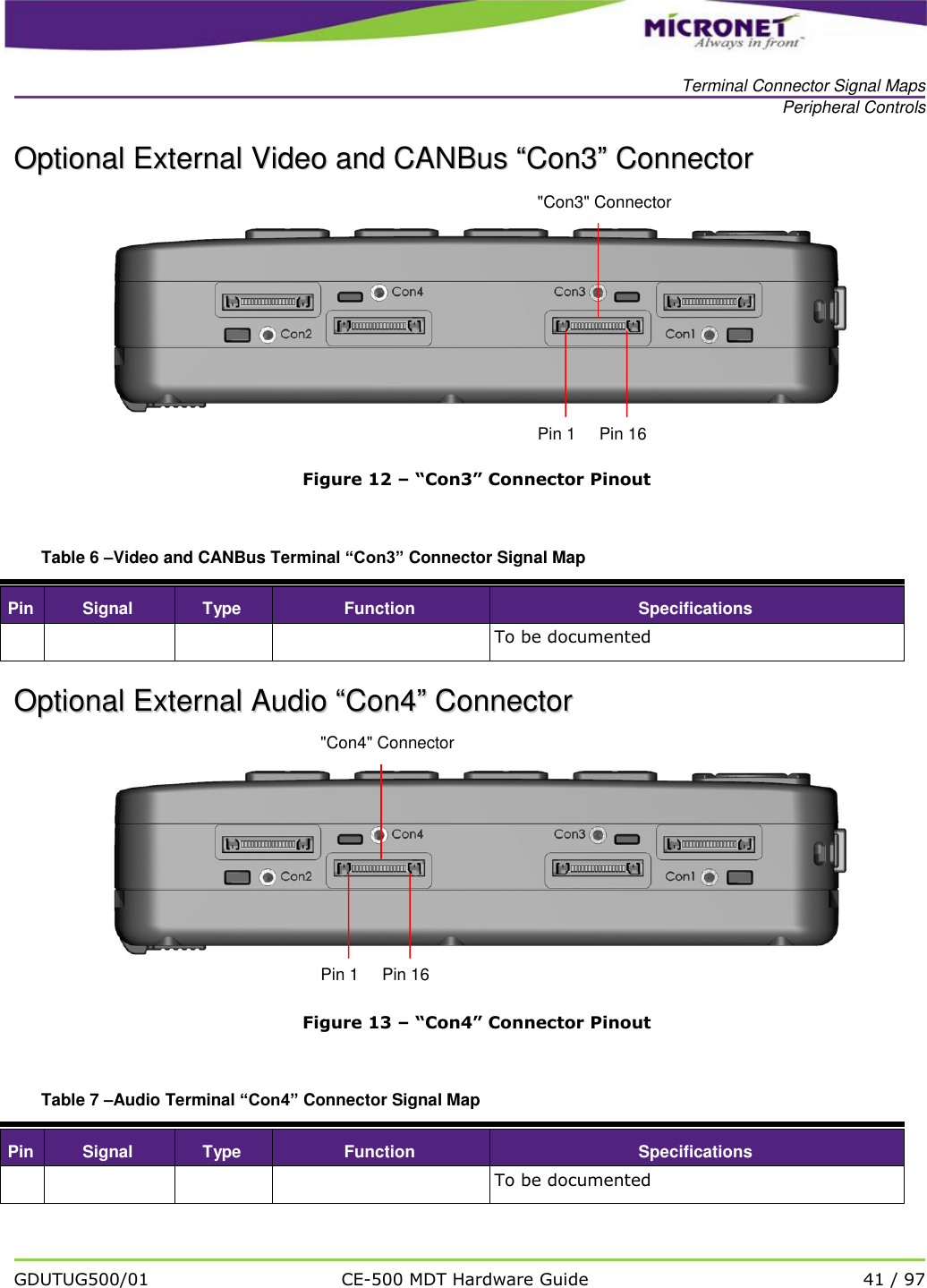  Terminal Connector Signal Maps Peripheral Controls   GDUTUG500/01 CE-500 MDT Hardware Guide 41 / 97  OOppttiioonnaall  EExxtteerrnnaall  VViiddeeoo  aanndd  CCAANNBBuuss  &ldquo;&ldquo;CCoonn33&rdquo;&rdquo;  CCoonnnneeccttoorr   Figure 12 &ndash; &ldquo;Con3&rdquo; Connector Pinout  Table 6 &ndash;Video and CANBus Terminal &ldquo;Con3&rdquo; Connector Signal Map Pin Signal Type Function Specifications     To be documented OOppttiioonnaall  EExxtteerrnnaall  AAuuddiioo  &ldquo;&ldquo;CCoonn44&rdquo;&rdquo;  CCoonnnneeccttoorr   Figure 13 &ndash; &ldquo;Con4&rdquo; Connector Pinout  Table 7 &ndash;Audio Terminal &ldquo;Con4&rdquo; Connector Signal Map Pin Signal Type Function Specifications     To be documented     Pin 1     Pin 16 "Con3" Connector     Pin 1     Pin 16 "Con4" Connector 