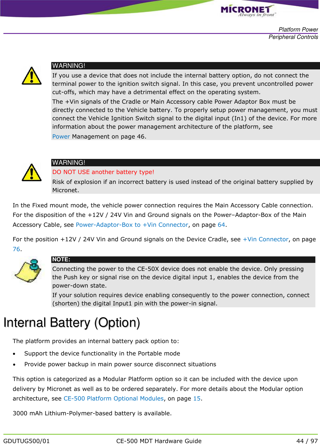   Platform Power Peripheral Controls   GDUTUG500/01 CE-500 MDT Hardware Guide 44 / 97    WARNING! If you use a device that does not include the internal battery option, do not connect the terminal power to the ignition switch signal. In this case, you prevent uncontrolled power cut-offs, which may have a detrimental effect on the operating system.  The +Vin signals of the Cradle or Main Accessory cable Power Adaptor Box must be directly connected to the Vehicle battery. To properly setup power management, you must connect the Vehicle Ignition Switch signal to the digital input (In1) of the device. For more information about the power management architecture of the platform, see  Power Management on page 46.   WARNING! DO NOT USE another battery type!  Risk of explosion if an incorrect battery is used instead of the original battery supplied by Micronet. In the Fixed mount mode, the vehicle power connection requires the Main Accessory Cable connection. For the disposition of the +12V / 24V Vin and Ground signals on the Power&ndash;Adaptor-Box of the Main Accessory Cable, see Power-Adaptor-Box to +Vin Connector, on page 64. For the position +12V / 24V Vin and Ground signals on the Device Cradle, see +Vin Connector, on page 76.  NOTE: Connecting the power to the CE-50X device does not enable the device. Only pressing the Push key or signal rise on the device digital input 1, enables the device from the power-down state. If your solution requires device enabling consequently to the power connection, connect (shorten) the digital Input1 pin with the power-in signal. IInntteerrnnaall  BBaatttteerryy  ((OOppttiioonn))    The platform provides an internal battery pack option to:  Support the device functionality in the Portable mode  Provide power backup in main power source disconnect situations This option is categorized as a Modular Platform option so it can be included with the device upon delivery by Micronet as well as to be ordered separately. For more details about the Modular option architecture, see CE-500 Platform Optional Modules, on page 15.  3000 mAh Lithium-Polymer-based battery is available. 