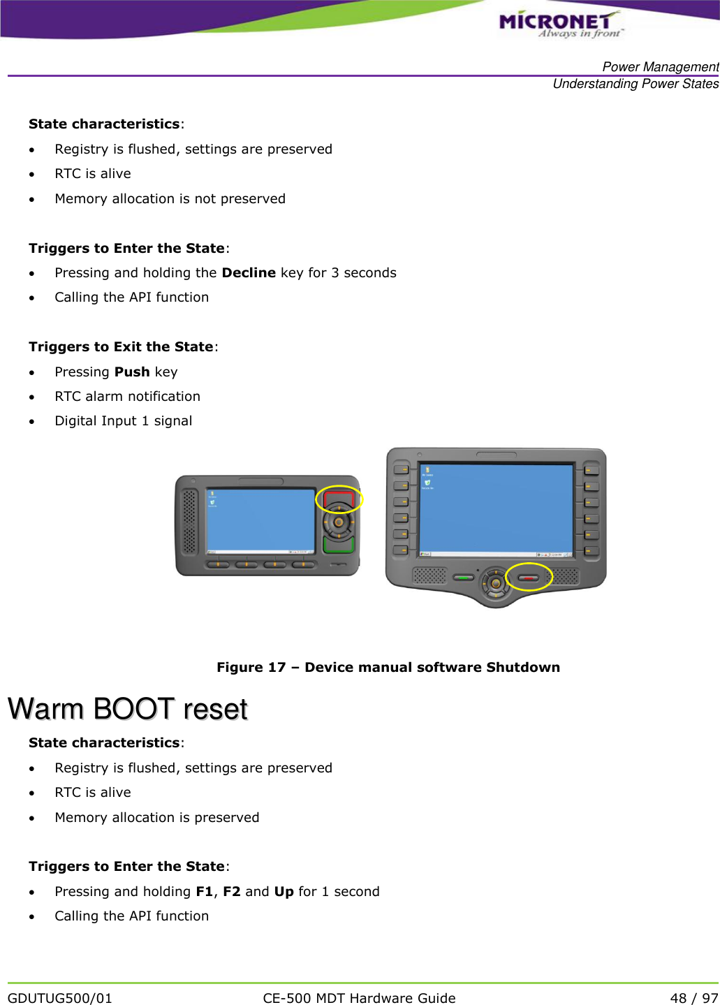   Power Management Understanding Power States   GDUTUG500/01 CE-500 MDT Hardware Guide 48 / 97  State characteristics:  Registry is flushed, settings are preserved  RTC is alive  Memory allocation is not preserved  Triggers to Enter the State:  Pressing and holding the Decline key for 3 seconds  Calling the API function   Triggers to Exit the State:  Pressing Push key  RTC alarm notification  Digital Input 1 signal       Figure 17 &ndash; Device manual software Shutdown WWaarrmm  BBOOOOTT  rreesseett  State characteristics:  Registry is flushed, settings are preserved  RTC is alive  Memory allocation is preserved  Triggers to Enter the State:  Pressing and holding F1, F2 and Up for 1 second  Calling the API function  