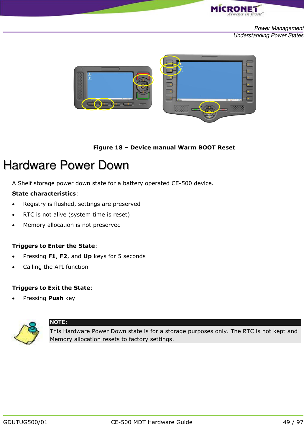   Power Management Understanding Power States   GDUTUG500/01 CE-500 MDT Hardware Guide 49 / 97       Figure 18 &ndash; Device manual Warm BOOT Reset HHaarrddwwaarree  PPoowweerr  DDoowwnn  A Shelf storage power down state for a battery operated CE-500 device. State characteristics:  Registry is flushed, settings are preserved  RTC is not alive (system time is reset)  Memory allocation is not preserved  Triggers to Enter the State:  Pressing F1, F2, and Up keys for 5 seconds  Calling the API function   Triggers to Exit the State:  Pressing Push key    NOTE: This Hardware Power Down state is for a storage purposes only. The RTC is not kept and Memory allocation resets to factory settings. 