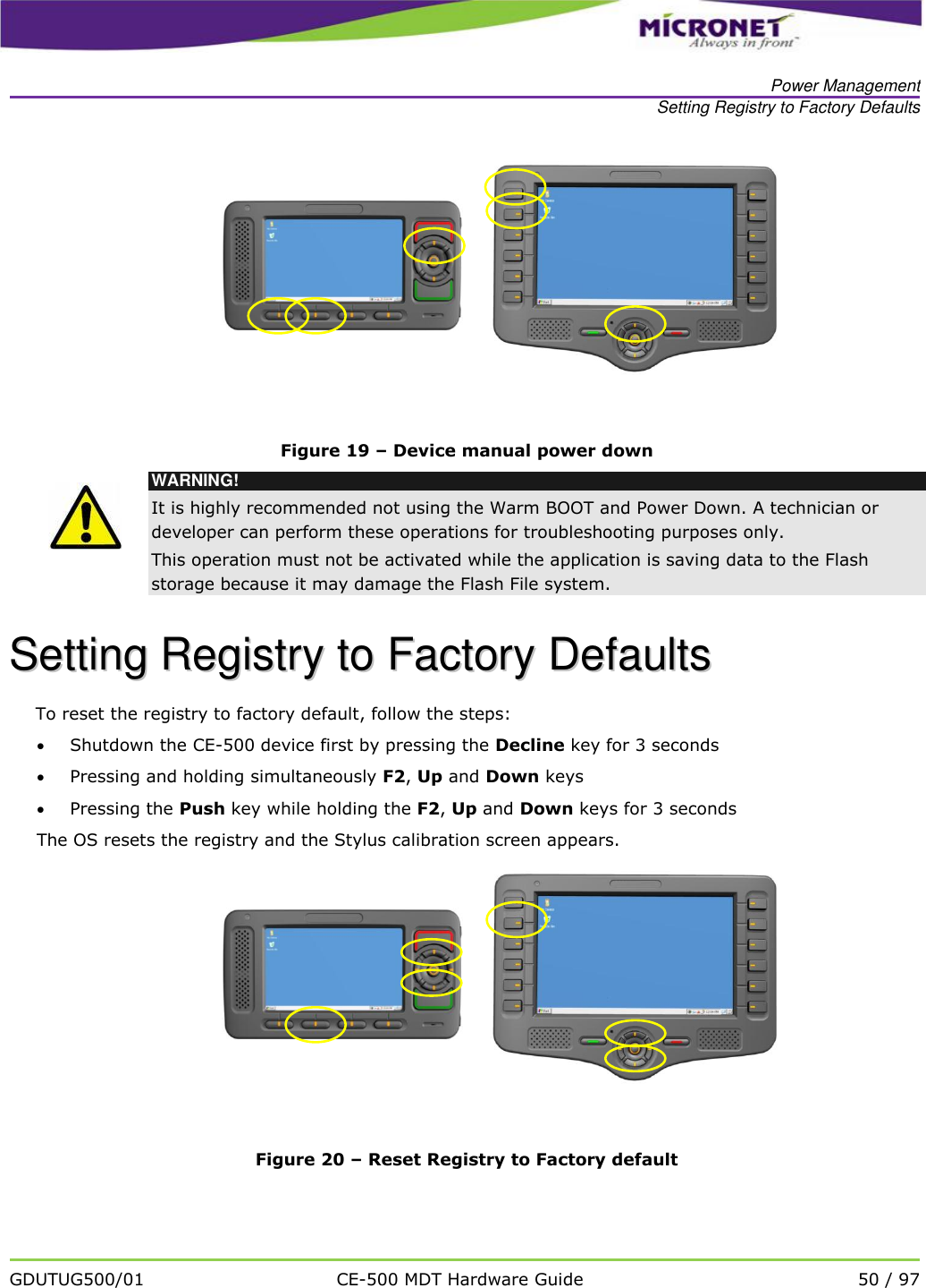   Power Management Setting Registry to Factory Defaults   GDUTUG500/01 CE-500 MDT Hardware Guide 50 / 97       Figure 19 &ndash; Device manual power down  WARNING! It is highly recommended not using the Warm BOOT and Power Down. A technician or developer can perform these operations for troubleshooting purposes only. This operation must not be activated while the application is saving data to the Flash storage because it may damage the Flash File system. SSeettttiinngg  RReeggiissttrryy  ttoo  FFaaccttoorryy  DDeeffaauullttss  To reset the registry to factory default, follow the steps:  Shutdown the CE-500 device first by pressing the Decline key for 3 seconds  Pressing and holding simultaneously F2, Up and Down keys  Pressing the Push key while holding the F2, Up and Down keys for 3 seconds The OS resets the registry and the Stylus calibration screen appears.      Figure 20 &ndash; Reset Registry to Factory default  