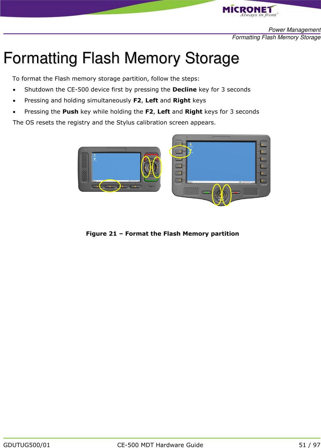   Power Management Formatting Flash Memory Storage   GDUTUG500/01 CE-500 MDT Hardware Guide 51 / 97  FFoorrmmaattttiinngg  FFllaasshh  MMeemmoorryy  SSttoorraaggee  To format the Flash memory storage partition, follow the steps:  Shutdown the CE-500 device first by pressing the Decline key for 3 seconds  Pressing and holding simultaneously F2, Left and Right keys  Pressing the Push key while holding the F2, Left and Right keys for 3 seconds The OS resets the registry and the Stylus calibration screen appears.      Figure 21 &ndash; Format the Flash Memory partition  