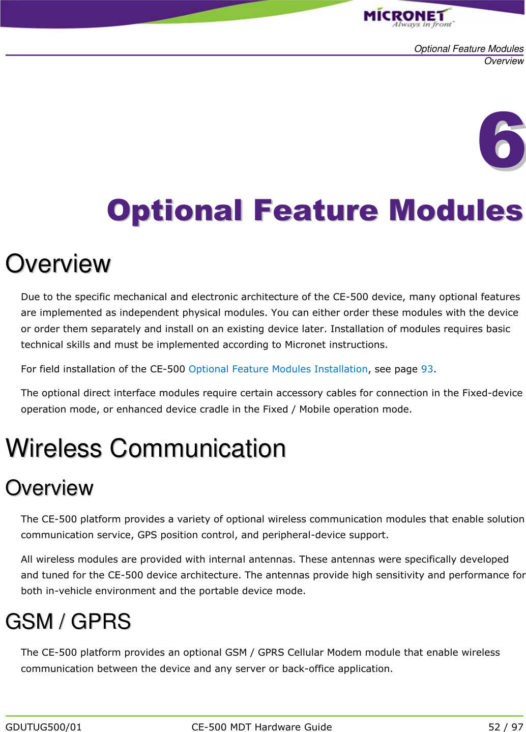   Optional Feature Modules Overview   GDUTUG500/01 CE-500 MDT Hardware Guide 52 / 97  66    OOppttiioonnaall  FFeeaattuurree  MMoodduulleess  OOvveerrvviieeww    Due to the specific mechanical and electronic architecture of the CE-500 device, many optional features are implemented as independent physical modules. You can either order these modules with the device or order them separately and install on an existing device later. Installation of modules requires basic technical skills and must be implemented according to Micronet instructions. For field installation of the CE-500 Optional Feature Modules Installation, see page 93. The optional direct interface modules require certain accessory cables for connection in the Fixed-device operation mode, or enhanced device cradle in the Fixed / Mobile operation mode. WWiirreelleessss  CCoommmmuunniiccaattiioonn    OOvveerrvviieeww    The CE-500 platform provides a variety of optional wireless communication modules that enable solution communication service, GPS position control, and peripheral-device support.  All wireless modules are provided with internal antennas. These antennas were specifically developed and tuned for the CE-500 device architecture. The antennas provide high sensitivity and performance for both in-vehicle environment and the portable device mode. GGSSMM  //  GGPPRRSS  The CE-500 platform provides an optional GSM / GPRS Cellular Modem module that enable wireless communication between the device and any server or back-office application. 
