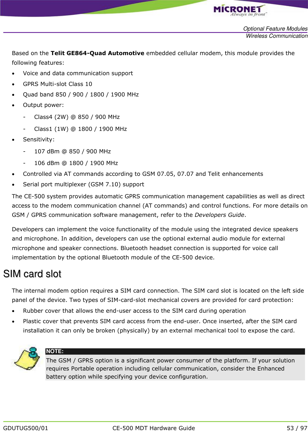   Optional Feature Modules Wireless Communication   GDUTUG500/01 CE-500 MDT Hardware Guide 53 / 97  Based on the Telit GE864-Quad Automotive embedded cellular modem, this module provides the following features:   Voice and data communication support  GPRS Multi-slot Class 10  Quad band 850 / 900 / 1800 / 1900 MHz   Output power: - Class4 (2W) @ 850 / 900 MHz - Class1 (1W) @ 1800 / 1900 MHz  Sensitivity: - 107 dBm @ 850 / 900 MHz - 106 dBm @ 1800 / 1900 MHz  Controlled via AT commands according to GSM 07.05, 07.07 and Telit enhancements  Serial port multiplexer (GSM 7.10) support The CE-500 system provides automatic GPRS communication management capabilities as well as direct access to the modem communication channel (AT commands) and control functions. For more details on GSM / GPRS communication software management, refer to the Developers Guide.  Developers can implement the voice functionality of the module using the integrated device speakers and microphone. In addition, developers can use the optional external audio module for external microphone and speaker connections. Bluetooth headset connection is supported for voice call implementation by the optional Bluetooth module of the CE-500 device. SSIIMM  ccaarrdd  sslloott  The internal modem option requires a SIM card connection. The SIM card slot is located on the left side panel of the device. Two types of SIM-card-slot mechanical covers are provided for card protection:  Rubber cover that allows the end-user access to the SIM card during operation  Plastic cover that prevents SIM card access from the end-user. Once inserted, after the SIM card installation it can only be broken (physically) by an external mechanical tool to expose the card.   NOTE: The GSM / GPRS option is a significant power consumer of the platform. If your solution requires Portable operation including cellular communication, consider the Enhanced battery option while specifying your device configuration.  