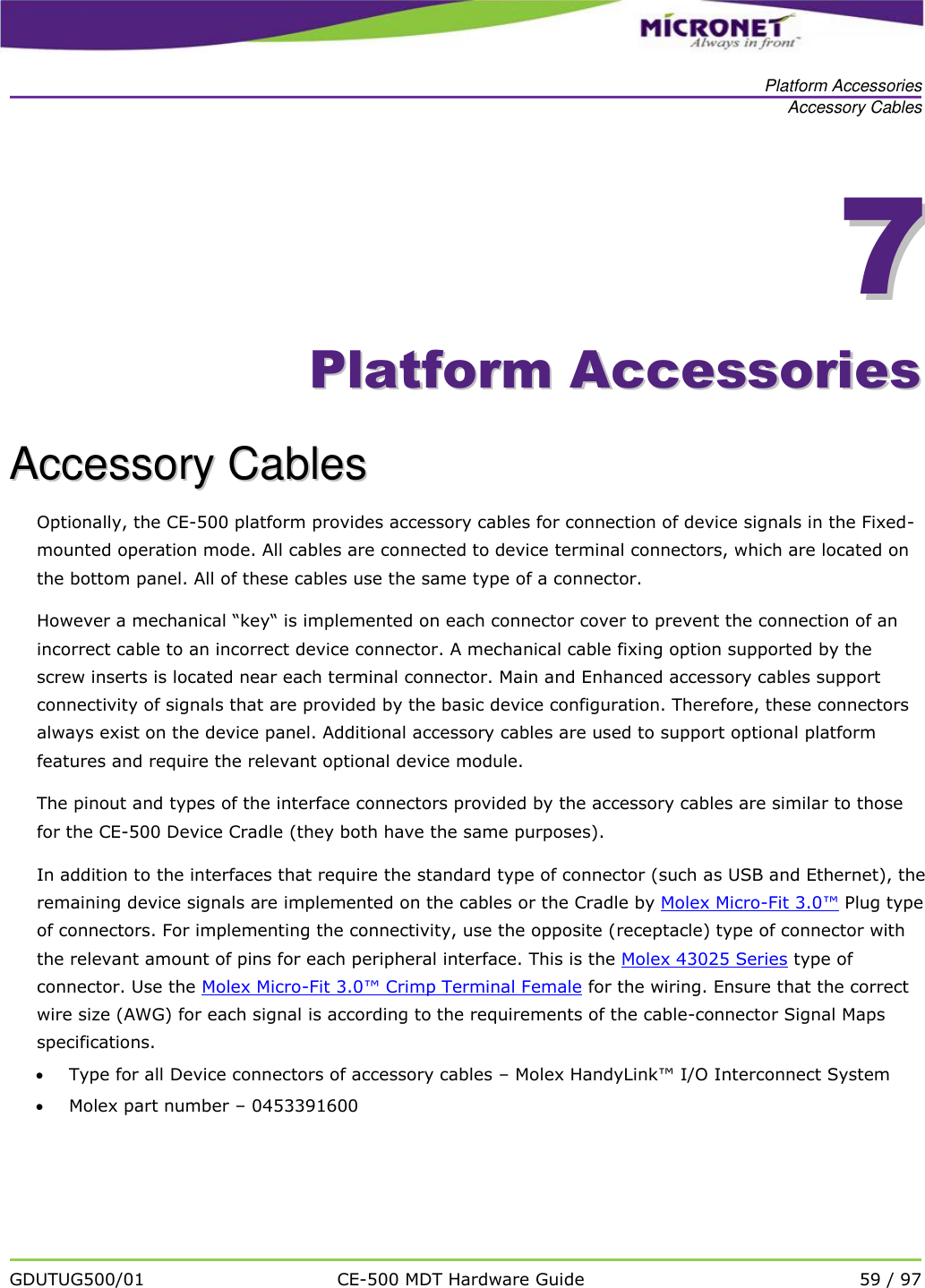   Platform Accessories Accessory Cables   GDUTUG500/01 CE-500 MDT Hardware Guide 59 / 97  77    PPllaattffoorrmm  AAcccceessssoorriieess  AAcccceessssoorryy  CCaabblleess  Optionally, the CE-500 platform provides accessory cables for connection of device signals in the Fixed-mounted operation mode. All cables are connected to device terminal connectors, which are located on the bottom panel. All of these cables use the same type of a connector.  However a mechanical &ldquo;key&ldquo; is implemented on each connector cover to prevent the connection of an incorrect cable to an incorrect device connector. A mechanical cable fixing option supported by the screw inserts is located near each terminal connector. Main and Enhanced accessory cables support connectivity of signals that are provided by the basic device configuration. Therefore, these connectors always exist on the device panel. Additional accessory cables are used to support optional platform features and require the relevant optional device module.  The pinout and types of the interface connectors provided by the accessory cables are similar to those for the CE-500 Device Cradle (they both have the same purposes).  In addition to the interfaces that require the standard type of connector (such as USB and Ethernet), the remaining device signals are implemented on the cables or the Cradle by Molex Micro-Fit 3.0&trade; Plug type of connectors. For implementing the connectivity, use the opposite (receptacle) type of connector with the relevant amount of pins for each peripheral interface. This is the Molex 43025 Series type of connector. Use the Molex Micro-Fit 3.0&trade; Crimp Terminal Female for the wiring. Ensure that the correct wire size (AWG) for each signal is according to the requirements of the cable-connector Signal Maps specifications.   Type for all Device connectors of accessory cables &ndash; Molex HandyLink&trade; I/O Interconnect System   Molex part number &ndash; 0453391600   