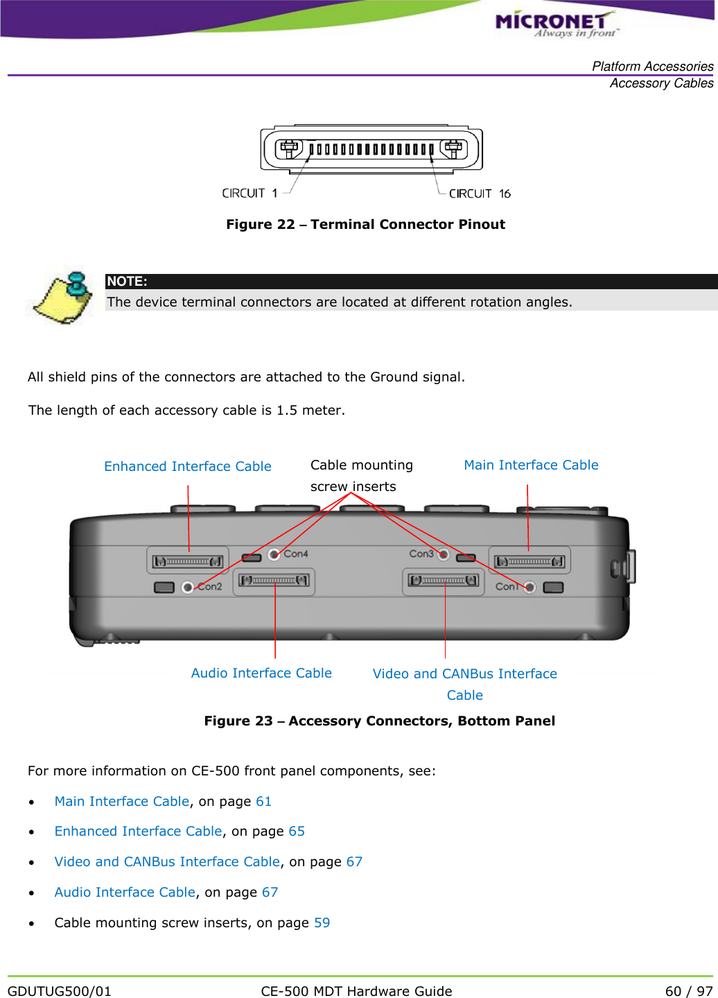   Platform Accessories Accessory Cables   GDUTUG500/01 CE-500 MDT Hardware Guide 60 / 97    Figure 22 &ndash; Terminal Connector Pinout   NOTE: The device terminal connectors are located at different rotation angles. All shield pins of the connectors are attached to the Ground signal. The length of each accessory cable is 1.5 meter.   Figure 23 &ndash; Accessory Connectors, Bottom Panel  For more information on CE-500 front panel components, see:  Main Interface Cable, on page 61  Enhanced Interface Cable, on page 65  Video and CANBus Interface Cable, on page 67  Audio Interface Cable, on page 67  Cable mounting screw inserts, on page 59 Video and CANBus Interface Cable Audio Interface Cable Cable mounting screw inserts Main Interface Cable Enhanced Interface Cable 