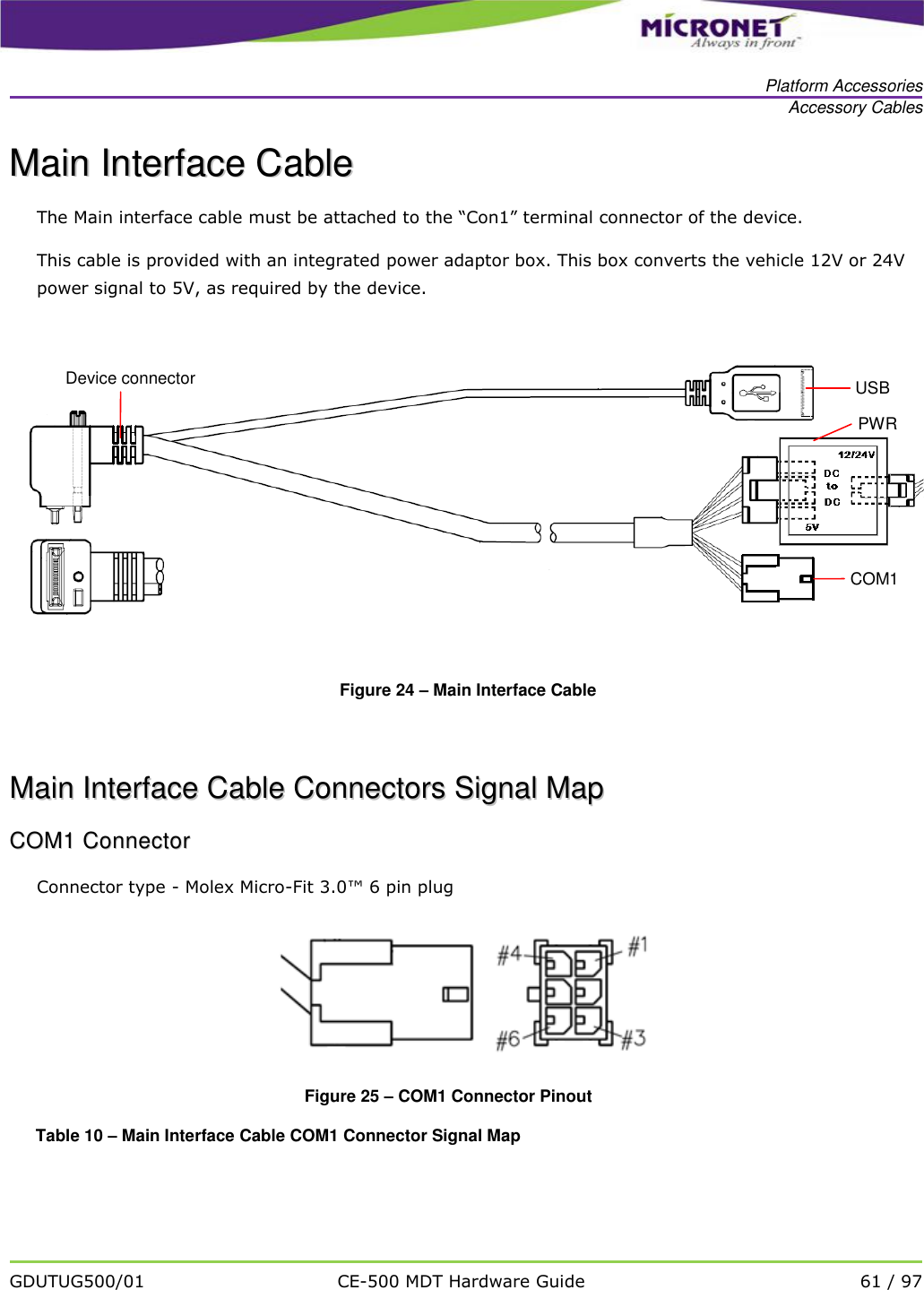   Platform Accessories Accessory Cables   GDUTUG500/01 CE-500 MDT Hardware Guide 61 / 97  MMaaiinn  IInntteerrffaaccee  CCaabbllee  The Main interface cable must be attached to the &ldquo;Con1&rdquo; terminal connector of the device. This cable is provided with an integrated power adaptor box. This box converts the vehicle 12V or 24V power signal to 5V, as required by the device.    Figure 24 &ndash; Main Interface Cable    MMaaiinn  IInntteerrffaaccee  CCaabbllee  CCoonnnneeccttoorrss  SSiiggnnaall  MMaapp  CCOOMM11  CCoonnnneeccttoorr  Connector type - Molex Micro-Fit 3.0&trade; 6 pin plug   Figure 25 &ndash; COM1 Connector Pinout Table 10 &ndash; Main Interface Cable COM1 Connector Signal Map COM1 PWR USB Device connector 