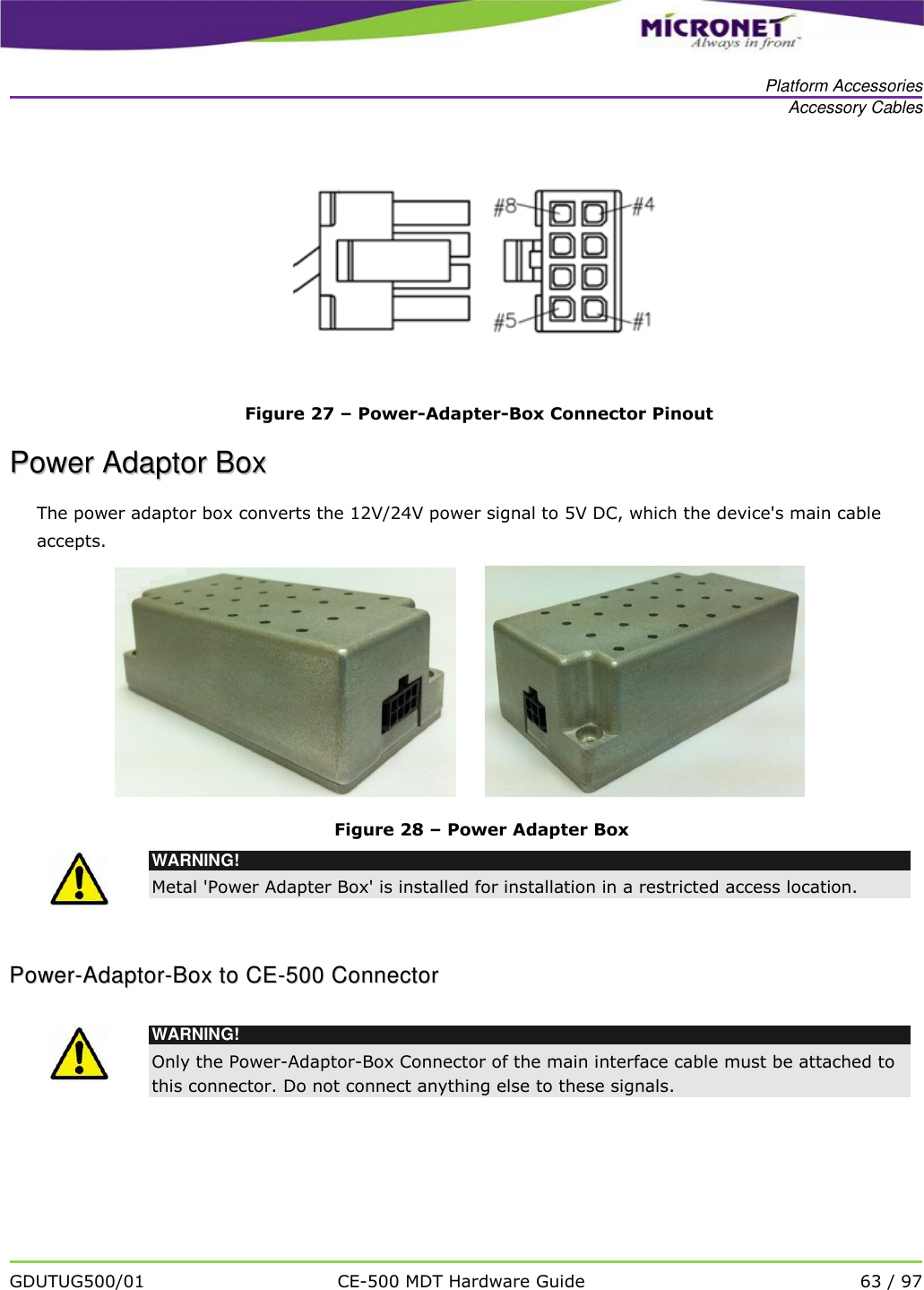   Platform Accessories Accessory Cables   GDUTUG500/01 CE-500 MDT Hardware Guide 63 / 97   Figure 27 &ndash; Power-Adapter-Box Connector Pinout PPoowweerr  AAddaappttoorr  BBooxx    The power adaptor box converts the 12V/24V power signal to 5V DC, which the device's main cable accepts.        Figure 28 &ndash; Power Adapter Box  WARNING! Metal 'Power Adapter Box' is installed for installation in a restricted access location. PPoowweerr--AAddaappttoorr--BBooxx  ttoo  CCEE--550000  CCoonnnneeccttoorr     WARNING! Only the Power-Adaptor-Box Connector of the main interface cable must be attached to this connector. Do not connect anything else to these signals. 