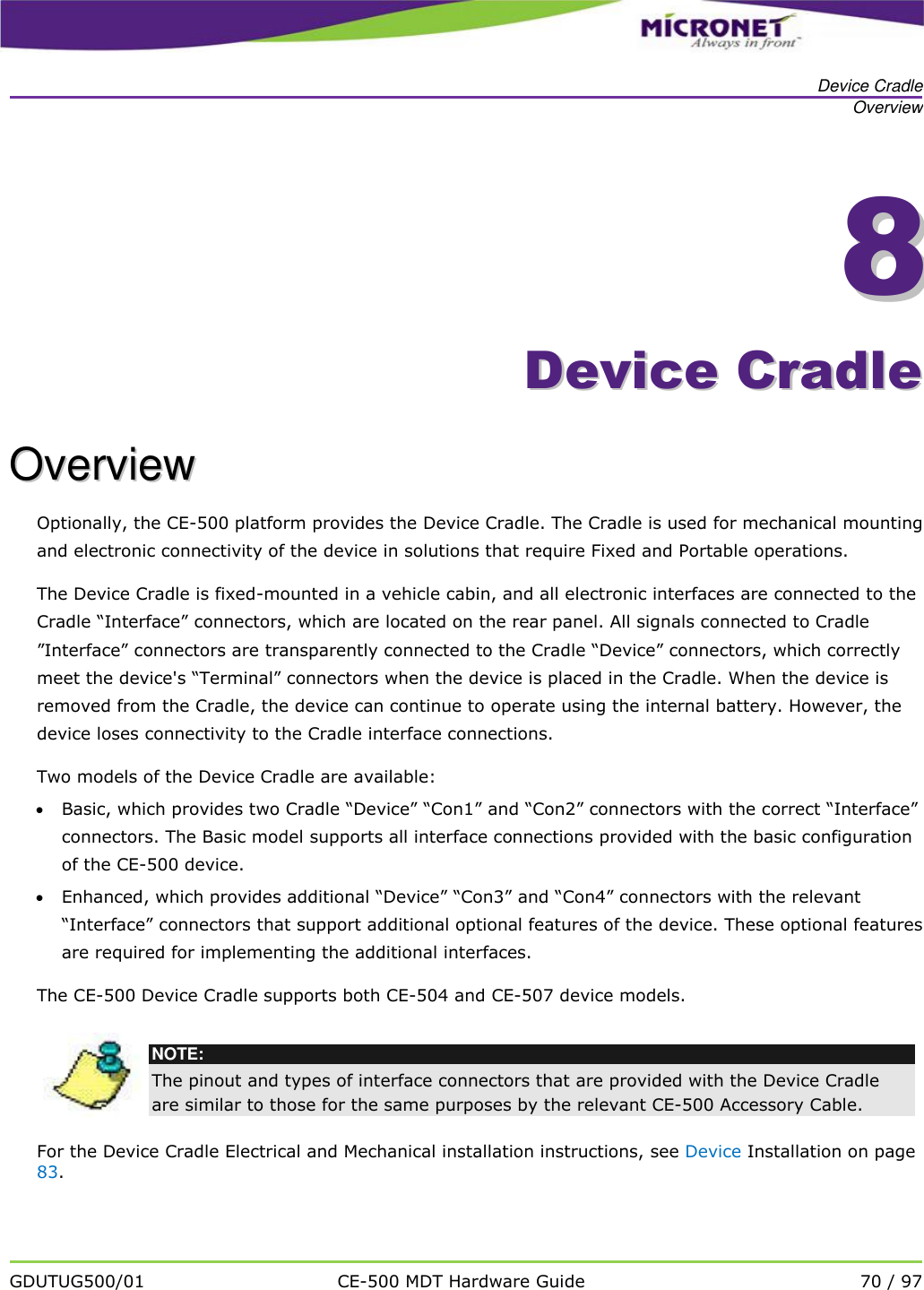   Device Cradle Overview   GDUTUG500/01 CE-500 MDT Hardware Guide 70 / 97  88    DDeevviiccee  CCrraaddllee  OOvveerrvviieeww  Optionally, the CE-500 platform provides the Device Cradle. The Cradle is used for mechanical mounting and electronic connectivity of the device in solutions that require Fixed and Portable operations. The Device Cradle is fixed-mounted in a vehicle cabin, and all electronic interfaces are connected to the Cradle &ldquo;Interface&rdquo; connectors, which are located on the rear panel. All signals connected to Cradle &rdquo;Interface&rdquo; connectors are transparently connected to the Cradle &ldquo;Device&rdquo; connectors, which correctly meet the device's &ldquo;Terminal&rdquo; connectors when the device is placed in the Cradle. When the device is removed from the Cradle, the device can continue to operate using the internal battery. However, the device loses connectivity to the Cradle interface connections.  Two models of the Device Cradle are available:  Basic, which provides two Cradle &ldquo;Device&rdquo; &ldquo;Con1&rdquo; and &ldquo;Con2&rdquo; connectors with the correct &ldquo;Interface&rdquo; connectors. The Basic model supports all interface connections provided with the basic configuration of the CE-500 device.  Enhanced, which provides additional &ldquo;Device&rdquo; &ldquo;Con3&rdquo; and &ldquo;Con4&rdquo; connectors with the relevant &ldquo;Interface&rdquo; connectors that support additional optional features of the device. These optional features are required for implementing the additional interfaces. The CE-500 Device Cradle supports both CE-504 and CE-507 device models.   NOTE: The pinout and types of interface connectors that are provided with the Device Cradle are similar to those for the same purposes by the relevant CE-500 Accessory Cable.  For the Device Cradle Electrical and Mechanical installation instructions, see Device Installation on page 83.  