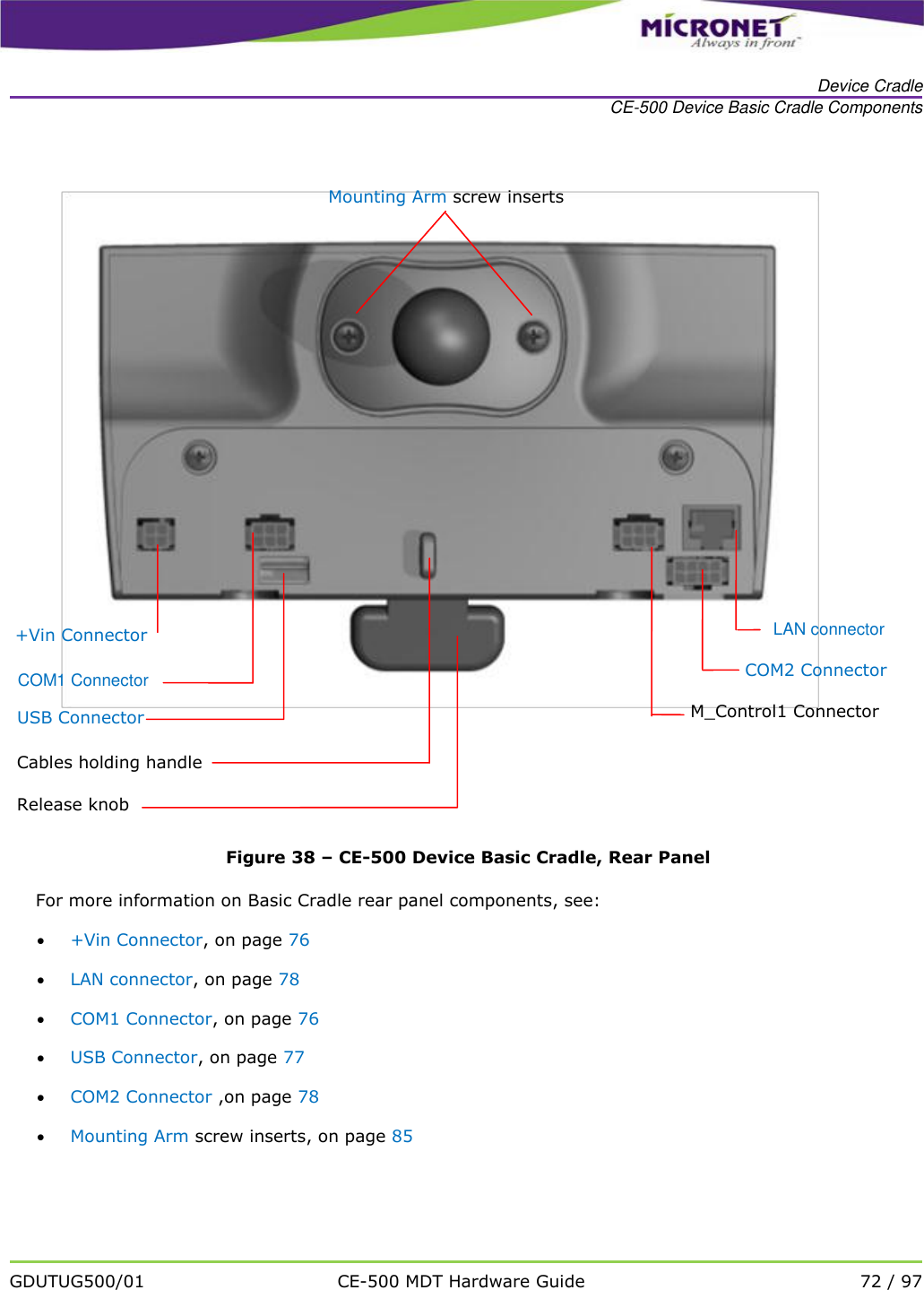   Device Cradle CE-500 Device Basic Cradle Components   GDUTUG500/01 CE-500 MDT Hardware Guide 72 / 97   Figure 38 &ndash; CE-500 Device Basic Cradle, Rear Panel For more information on Basic Cradle rear panel components, see:  +Vin Connector, on page 76  LAN connector, on page 78  COM1 Connector, on page 76  USB Connector, on page 77  COM2 Connector ,on page 78  Mounting Arm screw inserts, on page 85 +Vin Connector  COM1 Connector USB Connector Mounting Arm screw inserts Cables holding handle Release knob  M_Control1 Connector COM2 Connector  LAN connector 