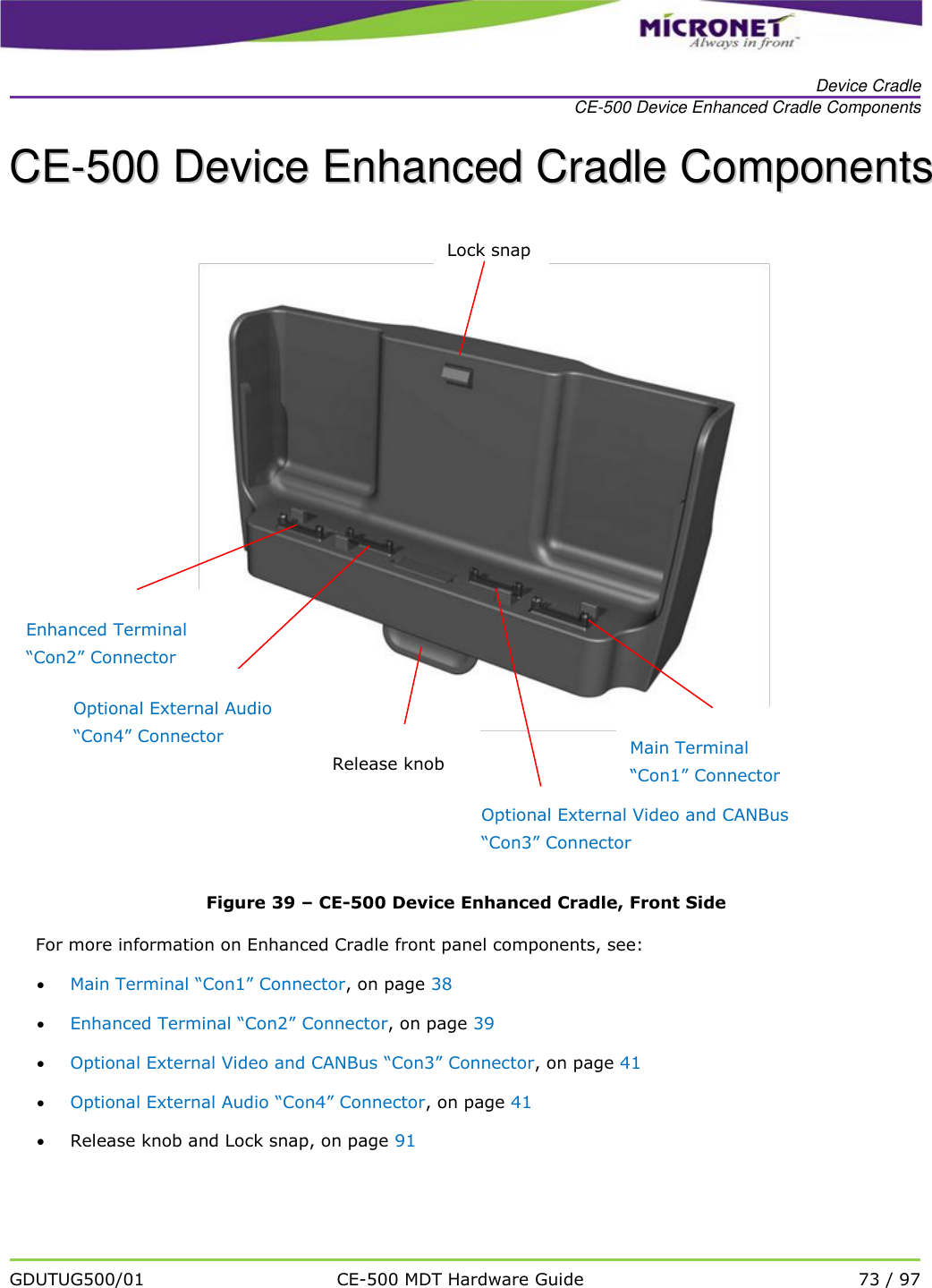   Device Cradle CE-500 Device Enhanced Cradle Components   GDUTUG500/01 CE-500 MDT Hardware Guide 73 / 97  CCEE--550000  DDeevviiccee  EEnnhhaanncceedd  CCrraaddllee  CCoommppoonneennttss   Figure 39 &ndash; CE-500 Device Enhanced Cradle, Front Side For more information on Enhanced Cradle front panel components, see:  Main Terminal &ldquo;Con1&rdquo; Connector, on page 38  Enhanced Terminal &ldquo;Con2&rdquo; Connector, on page 39  Optional External Video and CANBus &ldquo;Con3&rdquo; Connector, on page 41  Optional External Audio &ldquo;Con4&rdquo; Connector, on page 41  Release knob and Lock snap, on page 91  Enhanced Terminal &ldquo;Con2&rdquo; Connector Optional External Audio &ldquo;Con4&rdquo; Connector Optional External Video and CANBus &ldquo;Con3&rdquo; Connector Lock snap Release knob  Main Terminal &ldquo;Con1&rdquo; Connector  