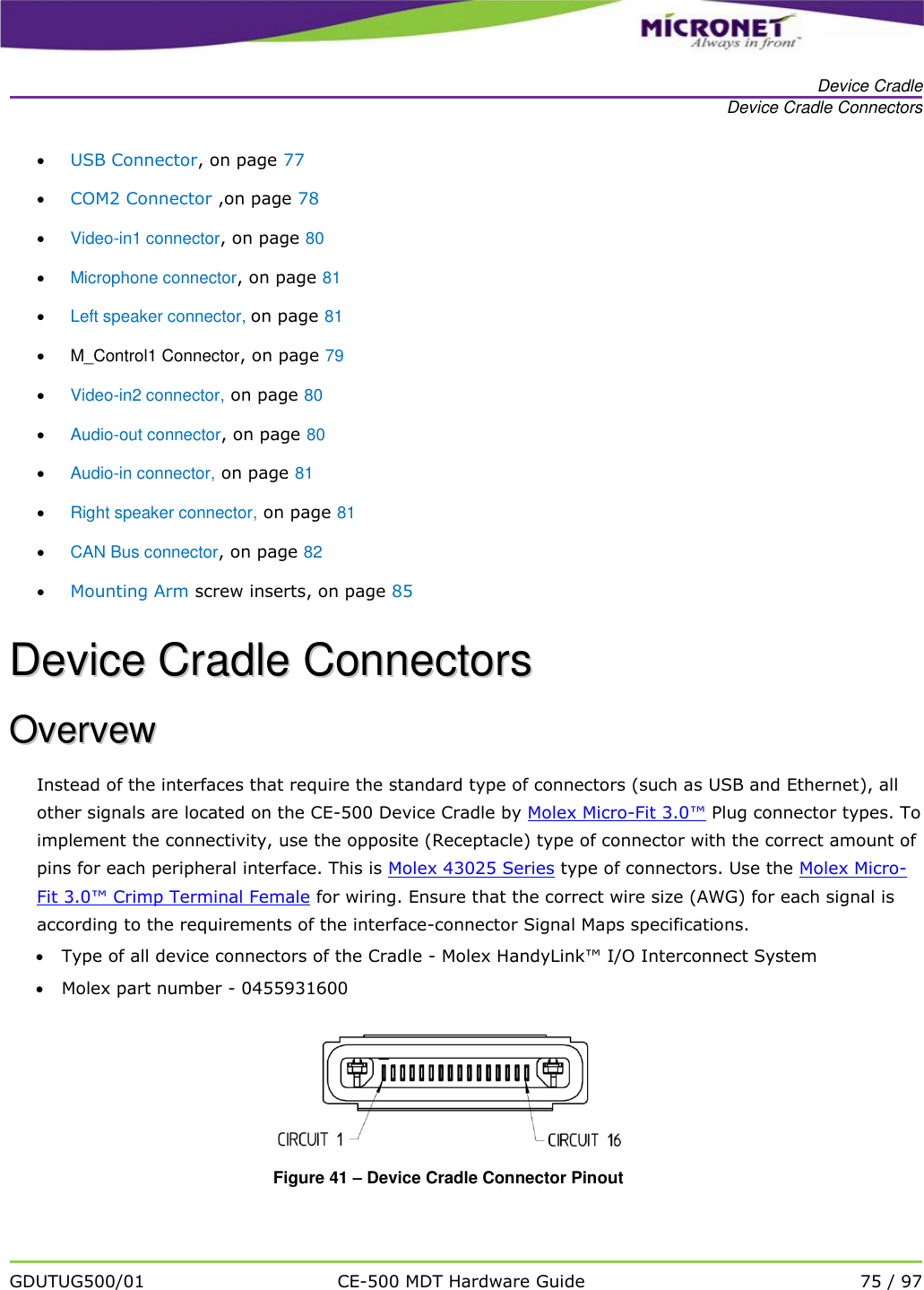   Device Cradle Device Cradle Connectors   GDUTUG500/01 CE-500 MDT Hardware Guide 75 / 97   USB Connector, on page 77  COM2 Connector ,on page 78  Video-in1 connector, on page 80  Microphone connector, on page 81  Left speaker connector, on page 81   M_Control1 Connector, on page 79  Video-in2 connector, on page 80  Audio-out connector, on page 80  Audio-in connector, on page 81  Right speaker connector, on page 81  CAN Bus connector, on page 82  Mounting Arm screw inserts, on page 85 DDeevviiccee  CCrraaddllee  CCoonnnneeccttoorrss    OOvveerrvveeww    Instead of the interfaces that require the standard type of connectors (such as USB and Ethernet), all other signals are located on the CE-500 Device Cradle by Molex Micro-Fit 3.0&trade; Plug connector types. To implement the connectivity, use the opposite (Receptacle) type of connector with the correct amount of pins for each peripheral interface. This is Molex 43025 Series type of connectors. Use the Molex Micro-Fit 3.0&trade; Crimp Terminal Female for wiring. Ensure that the correct wire size (AWG) for each signal is according to the requirements of the interface-connector Signal Maps specifications.   Type of all device connectors of the Cradle - Molex HandyLink&trade; I/O Interconnect System  Molex part number - 0455931600   Figure 41 &ndash; Device Cradle Connector Pinout 