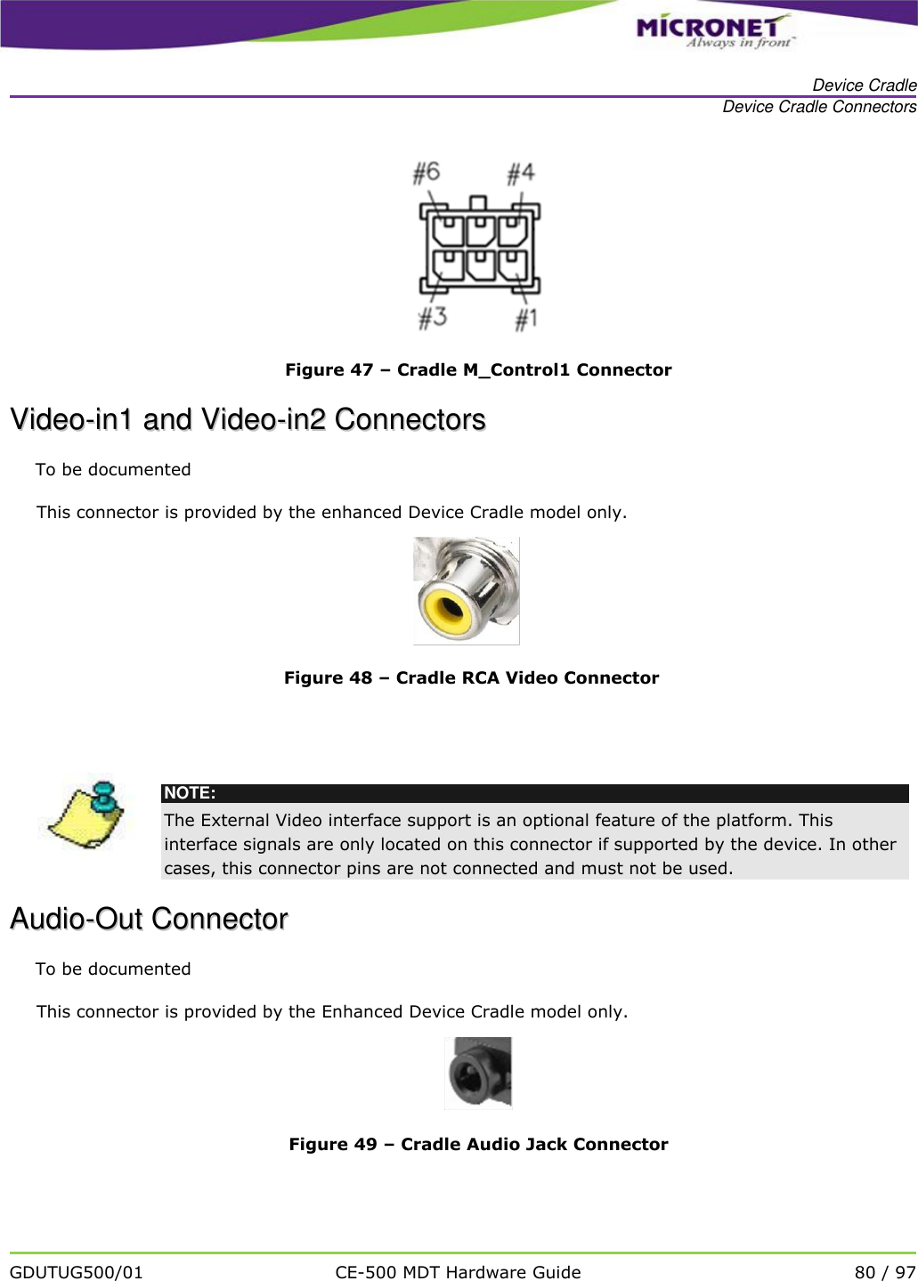   Device Cradle Device Cradle Connectors   GDUTUG500/01 CE-500 MDT Hardware Guide 80 / 97   Figure 47 &ndash; Cradle M_Control1 Connector VViiddeeoo--iinn11  aanndd  VViiddeeoo--iinn22  CCoonnnneeccttoorrss  To be documented This connector is provided by the enhanced Device Cradle model only.  Figure 48 &ndash; Cradle RCA Video Connector    NOTE: The External Video interface support is an optional feature of the platform. This interface signals are only located on this connector if supported by the device. In other cases, this connector pins are not connected and must not be used.  AAuuddiioo--OOuutt  CCoonnnneeccttoorr  To be documented This connector is provided by the Enhanced Device Cradle model only.  Figure 49 &ndash; Cradle Audio Jack Connector  