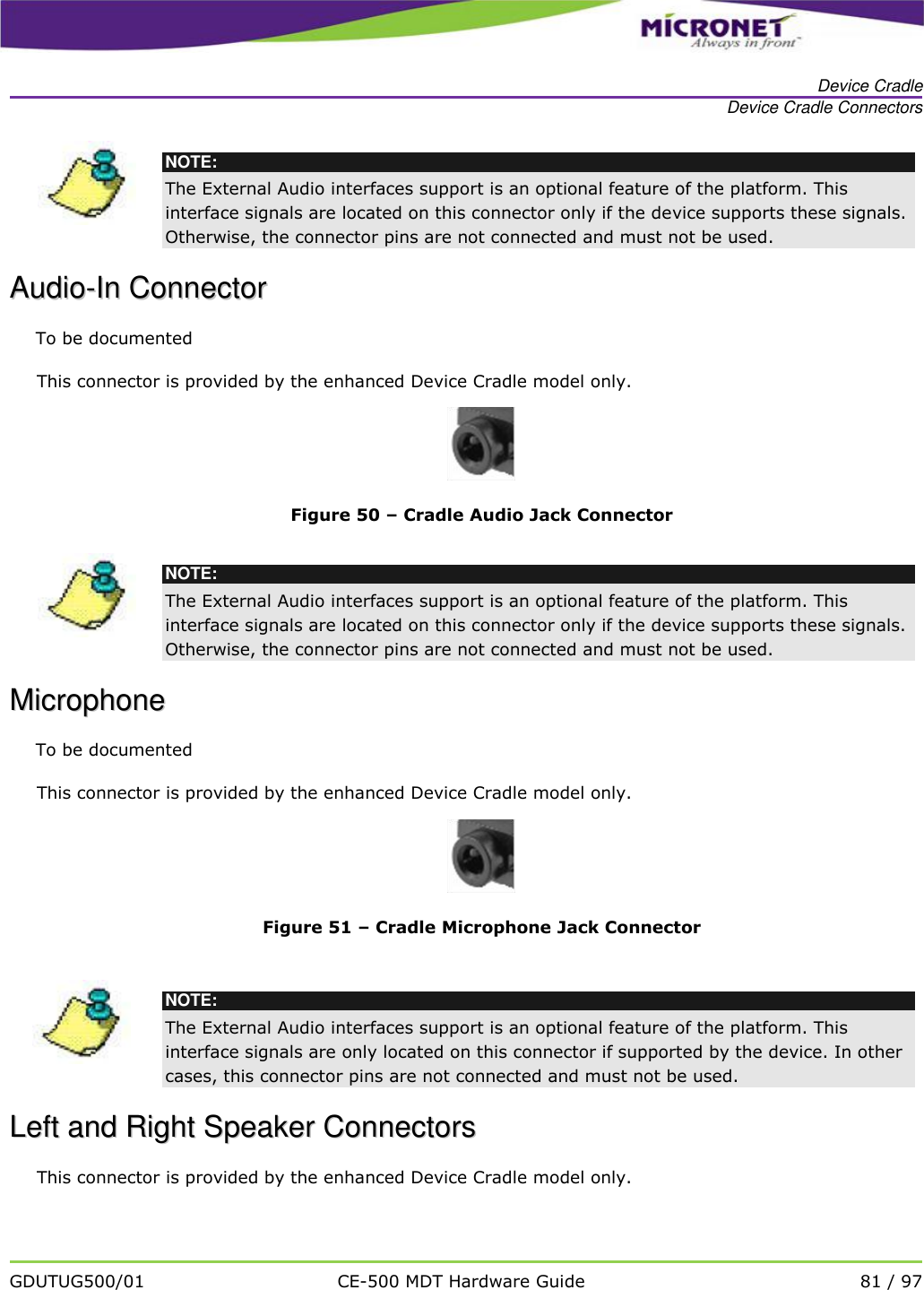   Device Cradle Device Cradle Connectors   GDUTUG500/01 CE-500 MDT Hardware Guide 81 / 97   NOTE: The External Audio interfaces support is an optional feature of the platform. This interface signals are located on this connector only if the device supports these signals. Otherwise, the connector pins are not connected and must not be used.  AAuuddiioo--IInn  CCoonnnneeccttoorr  To be documented This connector is provided by the enhanced Device Cradle model only.  Figure 50 &ndash; Cradle Audio Jack Connector   NOTE: The External Audio interfaces support is an optional feature of the platform. This interface signals are located on this connector only if the device supports these signals. Otherwise, the connector pins are not connected and must not be used.  MMiiccrroopphhoonnee  To be documented This connector is provided by the enhanced Device Cradle model only.  Figure 51 &ndash; Cradle Microphone Jack Connector   NOTE: The External Audio interfaces support is an optional feature of the platform. This interface signals are only located on this connector if supported by the device. In other cases, this connector pins are not connected and must not be used.  LLeefftt  aanndd  RRiigghhtt  SSppeeaakkeerr  CCoonnnneeccttoorrss  This connector is provided by the enhanced Device Cradle model only. 