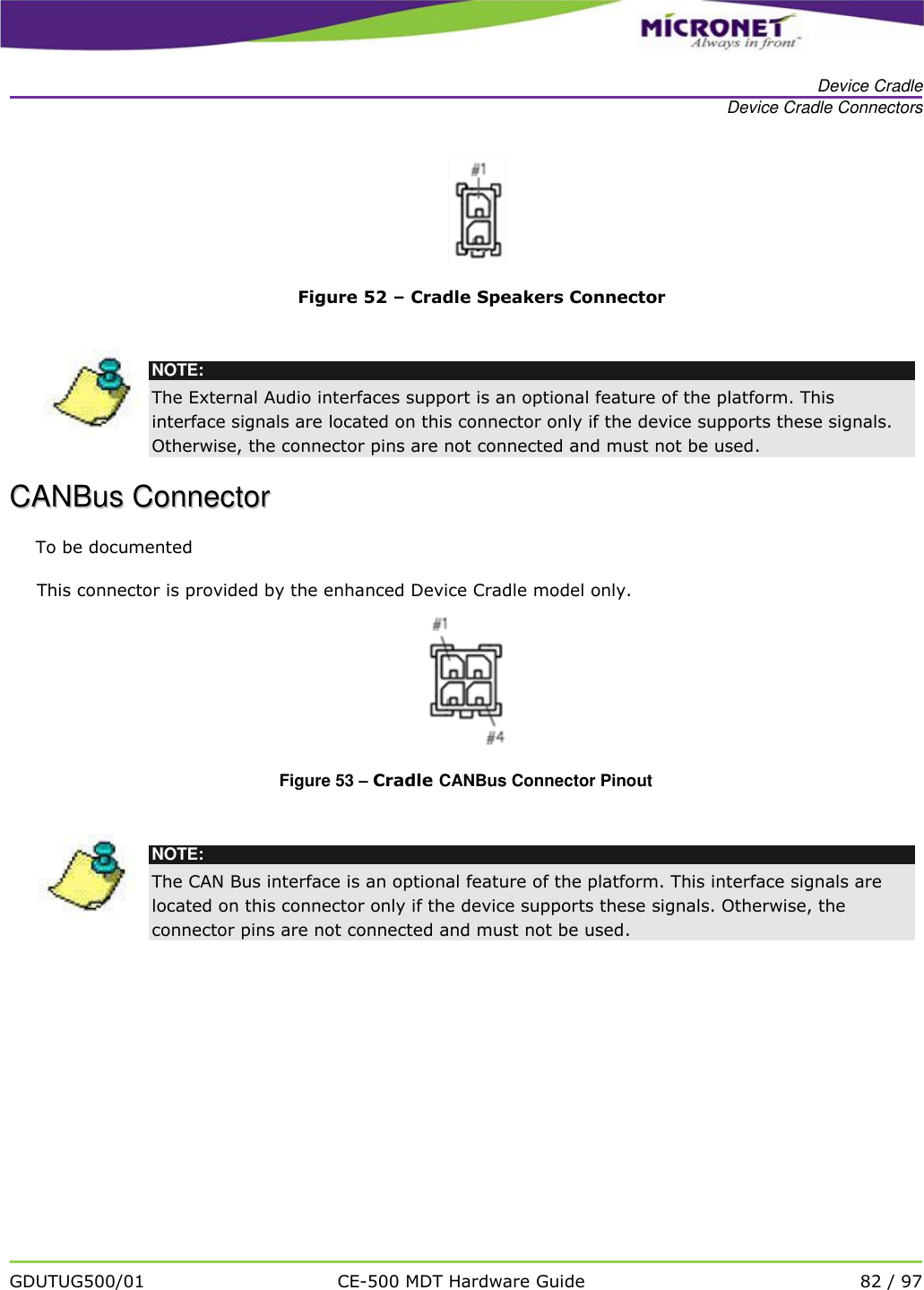   Device Cradle Device Cradle Connectors   GDUTUG500/01 CE-500 MDT Hardware Guide 82 / 97   Figure 52 &ndash; Cradle Speakers Connector   NOTE: The External Audio interfaces support is an optional feature of the platform. This interface signals are located on this connector only if the device supports these signals. Otherwise, the connector pins are not connected and must not be used.  CCAANNBBuuss  CCoonnnneeccttoorr  To be documented This connector is provided by the enhanced Device Cradle model only.  Figure 53 &ndash; Cradle CANBus Connector Pinout   NOTE: The CAN Bus interface is an optional feature of the platform. This interface signals are located on this connector only if the device supports these signals. Otherwise, the connector pins are not connected and must not be used.  