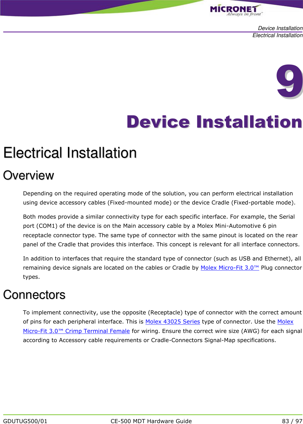   Device Installation Electrical Installation   GDUTUG500/01 CE-500 MDT Hardware Guide 83 / 97  99    DDeevviiccee  IInnssttaallllaattiioonn  EElleeccttrriiccaall  IInnssttaallllaattiioonn  OOvveerrvviieeww  Depending on the required operating mode of the solution, you can perform electrical installation using device accessory cables (Fixed-mounted mode) or the device Cradle (Fixed-portable mode).  Both modes provide a similar connectivity type for each specific interface. For example, the Serial port (COM1) of the device is on the Main accessory cable by a Molex Mini-Automotive 6 pin receptacle connector type. The same type of connector with the same pinout is located on the rear panel of the Cradle that provides this interface. This concept is relevant for all interface connectors. In addition to interfaces that require the standard type of connector (such as USB and Ethernet), all remaining device signals are located on the cables or Cradle by Molex Micro-Fit 3.0&trade; Plug connector types.  CCoonnnneeccttoorrss  To implement connectivity, use the opposite (Receptacle) type of connector with the correct amount of pins for each peripheral interface. This is Molex 43025 Series type of connector. Use the Molex Micro-Fit 3.0&trade; Crimp Terminal Female for wiring. Ensure the correct wire size (AWG) for each signal according to Accessory cable requirements or Cradle-Connectors Signal-Map specifications. 