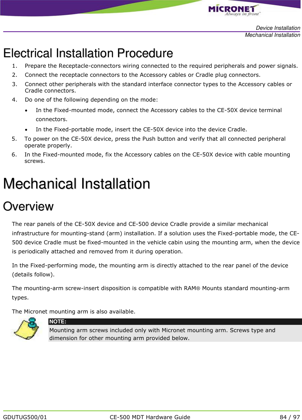   Device Installation Mechanical Installation   GDUTUG500/01 CE-500 MDT Hardware Guide 84 / 97  EElleeccttrriiccaall  IInnssttaallllaattiioonn  PPrroocceedduurree  1. Prepare the Receptacle-connectors wiring connected to the required peripherals and power signals. 2. Connect the receptacle connectors to the Accessory cables or Cradle plug connectors. 3. Connect other peripherals with the standard interface connector types to the Accessory cables or Cradle connectors. 4. Do one of the following depending on the mode:  In the Fixed-mounted mode, connect the Accessory cables to the CE-50X device terminal connectors.  In the Fixed-portable mode, insert the CE-50X device into the device Cradle. 5. To power on the CE-50X device, press the Push button and verify that all connected peripheral operate properly. 6. In the Fixed-mounted mode, fix the Accessory cables on the CE-50X device with cable mounting screws. MMeecchhaanniiccaall  IInnssttaallllaattiioonn  OOvveerrvviieeww  The rear panels of the CE-50X device and CE-500 device Cradle provide a similar mechanical infrastructure for mounting-stand (arm) installation. If a solution uses the Fixed-portable mode, the CE-500 device Cradle must be fixed-mounted in the vehicle cabin using the mounting arm, when the device is periodically attached and removed from it during operation.  In the Fixed-performing mode, the mounting arm is directly attached to the rear panel of the device (details follow).  The mounting-arm screw-insert disposition is compatible with RAM&reg; Mounts standard mounting-arm types.  The Micronet mounting arm is also available.   NOTE: Mounting arm screws included only with Micronet mounting arm. Screws type and dimension for other mounting arm provided below.   
