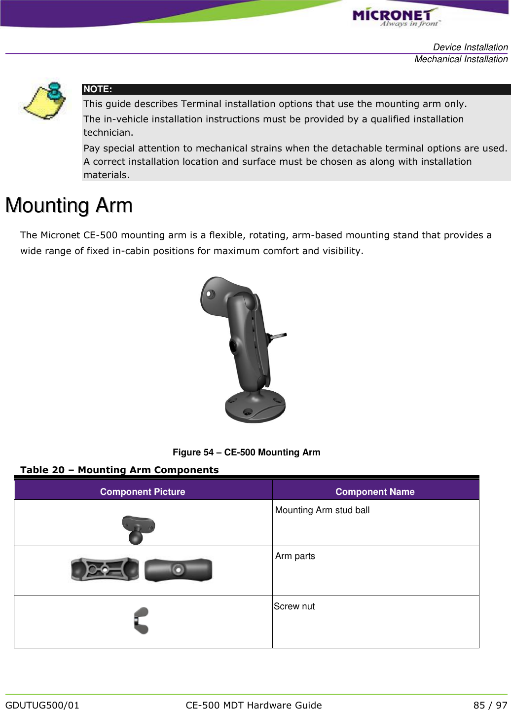   Device Installation Mechanical Installation   GDUTUG500/01 CE-500 MDT Hardware Guide 85 / 97   NOTE: This guide describes Terminal installation options that use the mounting arm only.  The in-vehicle installation instructions must be provided by a qualified installation technician.  Pay special attention to mechanical strains when the detachable terminal options are used. A correct installation location and surface must be chosen as along with installation materials. MMoouunnttiinngg  AArrmm  The Micronet CE-500 mounting arm is a flexible, rotating, arm-based mounting stand that provides a wide range of fixed in-cabin positions for maximum comfort and visibility.  Figure 54 &ndash; CE-500 Mounting Arm Table 20 &ndash; Mounting Arm Components Component Picture Component Name   Mounting Arm stud ball  Arm parts  Screw nut  