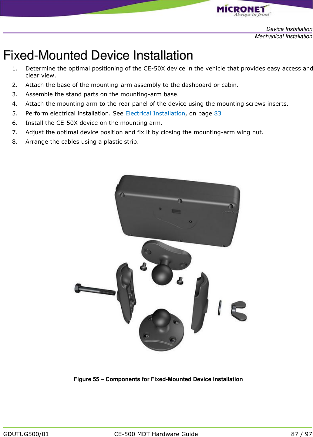   Device Installation Mechanical Installation   GDUTUG500/01 CE-500 MDT Hardware Guide 87 / 97  FFiixxeedd--MMoouunntteedd  DDeevviiccee  IInnssttaallllaattiioonn  1. Determine the optimal positioning of the CE-50X device in the vehicle that provides easy access and clear view.  2. Attach the base of the mounting-arm assembly to the dashboard or cabin. 3. Assemble the stand parts on the mounting-arm base. 4. Attach the mounting arm to the rear panel of the device using the mounting screws inserts. 5. Perform electrical installation. See Electrical Installation, on page 83 6. Install the CE-50X device on the mounting arm. 7. Adjust the optimal device position and fix it by closing the mounting-arm wing nut. 8. Arrange the cables using a plastic strip.    Figure 55 &ndash; Components for Fixed-Mounted Device Installation 