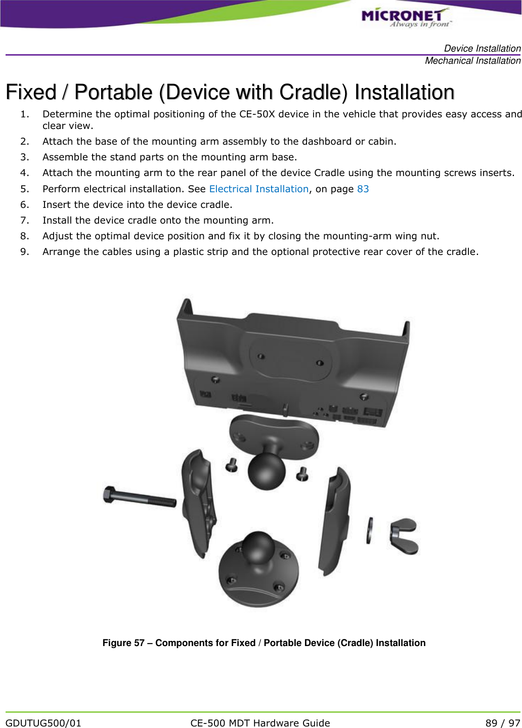   Device Installation Mechanical Installation   GDUTUG500/01 CE-500 MDT Hardware Guide 89 / 97  FFiixxeedd  //  PPoorrttaabbllee  ((DDeevviiccee  wwiitthh  CCrraaddllee))  IInnssttaallllaattiioonn    1. Determine the optimal positioning of the CE-50X device in the vehicle that provides easy access and clear view.  2. Attach the base of the mounting arm assembly to the dashboard or cabin. 3. Assemble the stand parts on the mounting arm base. 4. Attach the mounting arm to the rear panel of the device Cradle using the mounting screws inserts.  5. Perform electrical installation. See Electrical Installation, on page 83 6. Insert the device into the device cradle. 7. Install the device cradle onto the mounting arm. 8. Adjust the optimal device position and fix it by closing the mounting-arm wing nut. 9. Arrange the cables using a plastic strip and the optional protective rear cover of the cradle.   Figure 57 &ndash; Components for Fixed / Portable Device (Cradle) Installation 