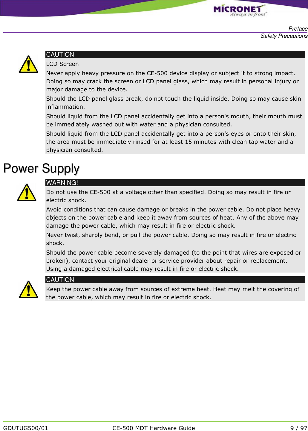   Preface Safety Precautions   GDUTUG500/01 CE-500 MDT Hardware Guide 9 / 97   CAUTION LCD Screen Never apply heavy pressure on the CE-500 device display or subject it to strong impact. Doing so may crack the screen or LCD panel glass, which may result in personal injury or major damage to the device.   Should the LCD panel glass break, do not touch the liquid inside. Doing so may cause skin inflammation. Should liquid from the LCD panel accidentally get into a person's mouth, their mouth must be immediately washed out with water and a physician consulted. Should liquid from the LCD panel accidentally get into a person's eyes or onto their skin, the area must be immediately rinsed for at least 15 minutes with clean tap water and a physician consulted. PPoowweerr  SSuuppppllyy   WARNING! Do not use the CE-500 at a voltage other than specified. Doing so may result in fire or electric shock. Avoid conditions that can cause damage or breaks in the power cable. Do not place heavy objects on the power cable and keep it away from sources of heat. Any of the above may damage the power cable, which may result in fire or electric shock. Never twist, sharply bend, or pull the power cable. Doing so may result in fire or electric shock. Should the power cable become severely damaged (to the point that wires are exposed or broken), contact your original dealer or service provider about repair or replacement. Using a damaged electrical cable may result in fire or electric shock.  CAUTION Keep the power cable away from sources of extreme heat. Heat may melt the covering of the power cable, which may result in fire or electric shock.   