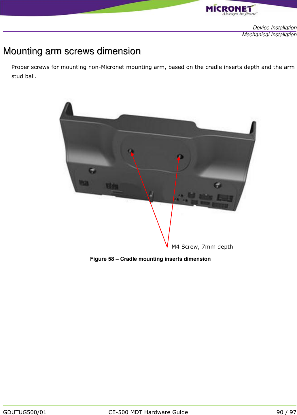  Device Installation Mechanical Installation   GDUTUG500/01 CE-500 MDT Hardware Guide 90 / 97  MMoouunnttiinngg  aarrmm  ssccrreewwss  ddiimmeennssiioonn  Proper screws for mounting non-Micronet mounting arm, based on the cradle inserts depth and the arm stud ball.       Figure 58 &ndash; Cradle mounting inserts dimension    M4 Screw, 7mm depth 