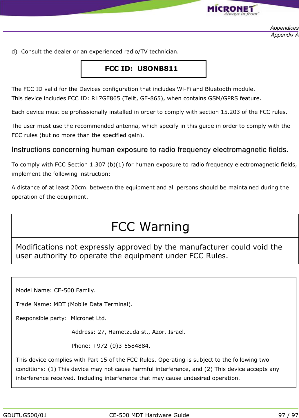   Appendices Appendix A   GDUTUG500/01 CE-500 MDT Hardware Guide 97 / 97  d)  Consult the dealer or an experienced radio/TV technician.  The FCC ID valid for the Devices configuration that includes Wi-Fi and Bluetooth module. This device includes FCC ID: R17GE865 (Telit, GE-865), when contains GSM/GPRS feature. Each device must be professionally installed in order to comply with section 15.203 of the FCC rules. The user must use the recommended antenna, which specify in this guide in order to comply with the FCC rules (but no more than the specified gain). IInnssttrruuccttiioonnss  ccoonncceerrnniinngg  hhuummaann  eexxppoossuurree  ttoo  rraaddiioo  ffrreeqquueennccyy  eelleeccttrroommaaggnneettiicc  ffiieellddss..  To comply with FCC Section 1.307 (b)(1) for human exposure to radio frequency electromagnetic fields, implement the following instruction: A distance of at least 20cm. between the equipment and all persons should be maintained during the operation of the equipment.  FCC Warning Modifications not expressly approved by the manufacturer could void the user authority to operate the equipment under FCC Rules.    FCC ID:  U8ONB811 Model Name: CE-500 Family. Trade Name: MDT (Mobile Data Terminal). Responsible party:  Micronet Ltd. Address: 27, Hametzuda st., Azor, Israel. Phone: +972-(0)3-5584884. This device complies with Part 15 of the FCC Rules. Operating is subject to the following two conditions: (1) This device may not cause harmful interference, and (2) This device accepts any interference received. Including interference that may cause undesired operation. 