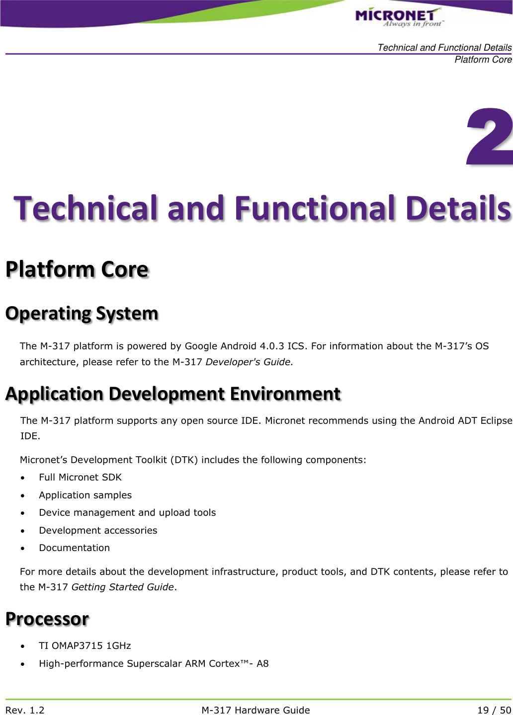   Technical and Functional Details Platform Core   Rev. 1.2 M-317 Hardware Guide 19 / 50    2Technical and Functional Details Platform Core Operating System The M-317 platform is powered by Google Android 4.0.3 ICS. For information about the M-317&rsquo;s OS architecture, please refer to the M-317 Developer's Guide.  Application Development Environment The M-317 platform supports any open source IDE. Micronet recommends using the Android ADT Eclipse IDE.   Micronet&rsquo;s Development Toolkit (DTK) includes the following components:   Full Micronet SDK  Application samples  Device management and upload tools  Development accessories  Documentation  For more details about the development infrastructure, product tools, and DTK contents, please refer to the M-317 Getting Started Guide.  Processor  TI OMAP3715 1GHz  High-performance Superscalar ARM Cortex&trade;- A8 