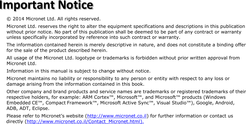        Important Notice&copy; 2014 Micronet Ltd. All rights reserved.    Micronet Ltd. reserves the right to alter the equipment specifications and descriptions in this publication without prior notice. No part of this publication shall be deemed to be part of any contract or warranty unless specifically incorporated by reference into such contract or warranty. The information contained herein is merely descriptive in nature, and does not constitute a binding offer for the sale of the product described herein.  All usage of the Micronet Ltd. logotype or trademarks is forbidden without prior written approval from Micronet Ltd. Information in this manual is subject to change without notice. Micronet maintains no liability or responsibility to any person or entity with respect to any loss or damage arising from the information contained in this book. Other company and brand products and service names are trademarks or registered trademarks of their respective holders, for example: ARM Cortex&trade;, Microsoft&trade;, and Microsoft&trade; products (Windows Embedded CE&trade;, Compact Framework&trade;, Microsoft Active Sync&trade;, Visual Studio&trade;), Google, Android, ADB, ADT, Eclipse. Please refer to Micronet&rsquo;s website (http://www.micronet.co.il) for further information or contact us directly (http://www.micronet.co.il/Contact_Micronet.html). 