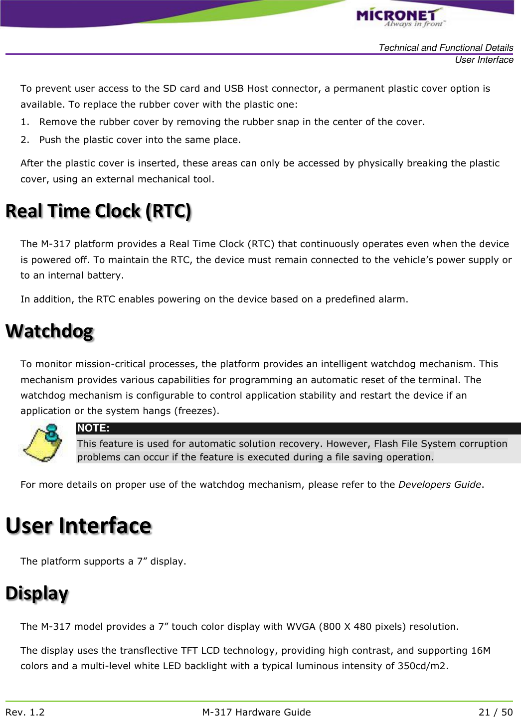   Technical and Functional Details User Interface   Rev. 1.2 M-317 Hardware Guide 21 / 50  To prevent user access to the SD card and USB Host connector, a permanent plastic cover option is available. To replace the rubber cover with the plastic one: 1. Remove the rubber cover by removing the rubber snap in the center of the cover.  2. Push the plastic cover into the same place.  After the plastic cover is inserted, these areas can only be accessed by physically breaking the plastic cover, using an external mechanical tool.     Real Time Clock (RTC)  The M-317 platform provides a Real Time Clock (RTC) that continuously operates even when the device is powered off. To maintain the RTC, the device must remain connected to the vehicle&rsquo;s power supply or to an internal battery.  In addition, the RTC enables powering on the device based on a predefined alarm. Watchdog To monitor mission-critical processes, the platform provides an intelligent watchdog mechanism. This mechanism provides various capabilities for programming an automatic reset of the terminal. The watchdog mechanism is configurable to control application stability and restart the device if an application or the system hangs (freezes).   NOTE: This feature is used for automatic solution recovery. However, Flash File System corruption problems can occur if the feature is executed during a file saving operation.  For more details on proper use of the watchdog mechanism, please refer to the Developers Guide. User Interface The platform supports a 7&rdquo; display. Display  The M-317 model provides a 7&rdquo; touch color display with WVGA (800 X 480 pixels) resolution. The display uses the transflective TFT LCD technology, providing high contrast, and supporting 16M colors and a multi-level white LED backlight with a typical luminous intensity of 350cd/m2. 