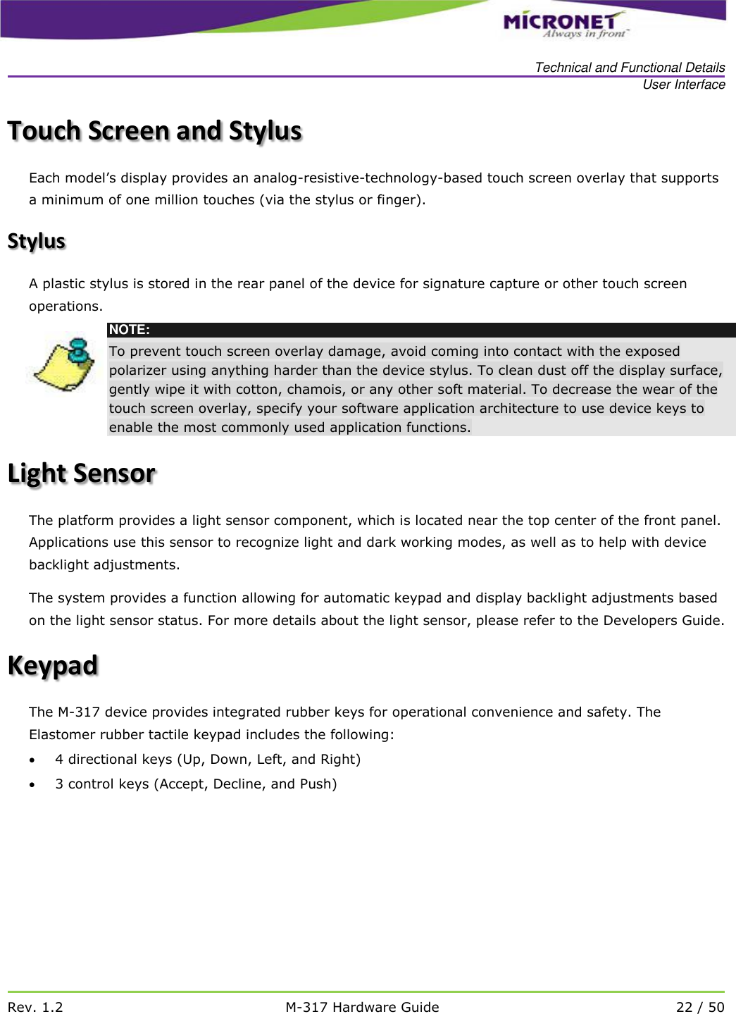   Technical and Functional Details User Interface   Rev. 1.2 M-317 Hardware Guide 22 / 50  Touch Screen and Stylus Each model&rsquo;s display provides an analog-resistive-technology-based touch screen overlay that supports a minimum of one million touches (via the stylus or finger).  Stylus A plastic stylus is stored in the rear panel of the device for signature capture or other touch screen operations.  NOTE: To prevent touch screen overlay damage, avoid coming into contact with the exposed polarizer using anything harder than the device stylus. To clean dust off the display surface, gently wipe it with cotton, chamois, or any other soft material. To decrease the wear of the touch screen overlay, specify your software application architecture to use device keys to enable the most commonly used application functions. Light Sensor  The platform provides a light sensor component, which is located near the top center of the front panel. Applications use this sensor to recognize light and dark working modes, as well as to help with device backlight adjustments.  The system provides a function allowing for automatic keypad and display backlight adjustments based on the light sensor status. For more details about the light sensor, please refer to the Developers Guide.  Keypad The M-317 device provides integrated rubber keys for operational convenience and safety. The Elastomer rubber tactile keypad includes the following:  4 directional keys (Up, Down, Left, and Right)    3 control keys (Accept, Decline, and Push)     