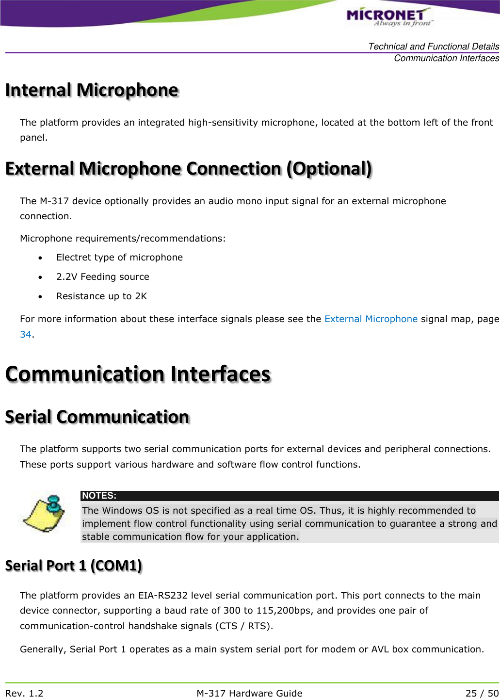   Technical and Functional Details Communication Interfaces   Rev. 1.2 M-317 Hardware Guide 25 / 50  Internal Microphone  The platform provides an integrated high-sensitivity microphone, located at the bottom left of the front panel.  External Microphone Connection (Optional) The M-317 device optionally provides an audio mono input signal for an external microphone connection. Microphone requirements/recommendations:  Electret type of microphone  2.2V Feeding source  Resistance up to 2K For more information about these interface signals please see the External Microphone signal map, page 34. Communication Interfaces Serial Communication The platform supports two serial communication ports for external devices and peripheral connections. These ports support various hardware and software flow control functions.   NOTES: The Windows OS is not specified as a real time OS. Thus, it is highly recommended to implement flow control functionality using serial communication to guarantee a strong and stable communication flow for your application. Serial Port 1 (COM1) The platform provides an EIA-RS232 level serial communication port. This port connects to the main device connector, supporting a baud rate of 300 to 115,200bps, and provides one pair of communication-control handshake signals (CTS / RTS).  Generally, Serial Port 1 operates as a main system serial port for modem or AVL box communication.  