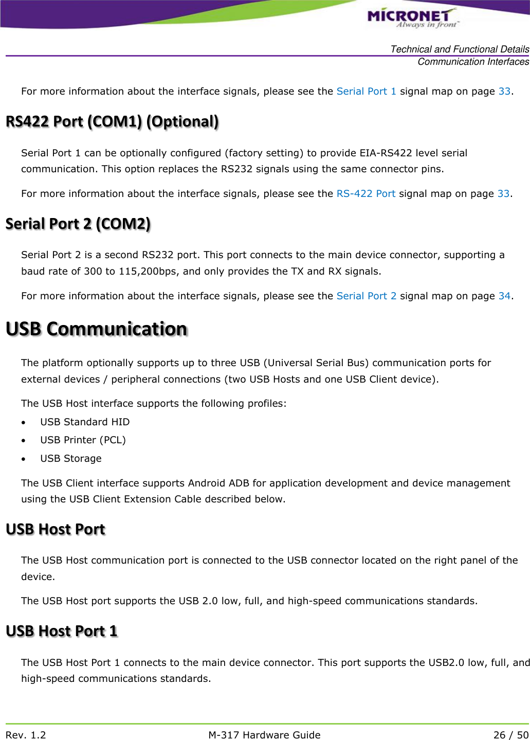   Technical and Functional Details Communication Interfaces   Rev. 1.2 M-317 Hardware Guide 26 / 50  For more information about the interface signals, please see the Serial Port 1 signal map on page 33. RS422 Port (COM1) (Optional) Serial Port 1 can be optionally configured (factory setting) to provide EIA-RS422 level serial communication. This option replaces the RS232 signals using the same connector pins. For more information about the interface signals, please see the RS-422 Port signal map on page 33. Serial Port 2 (COM2)  Serial Port 2 is a second RS232 port. This port connects to the main device connector, supporting a baud rate of 300 to 115,200bps, and only provides the TX and RX signals. For more information about the interface signals, please see the Serial Port 2 signal map on page 34. USB Communication The platform optionally supports up to three USB (Universal Serial Bus) communication ports for external devices / peripheral connections (two USB Hosts and one USB Client device).  The USB Host interface supports the following profiles:   USB Standard HID  USB Printer (PCL)  USB Storage The USB Client interface supports Android ADB for application development and device management using the USB Client Extension Cable described below. USB Host Port The USB Host communication port is connected to the USB connector located on the right panel of the device.  The USB Host port supports the USB 2.0 low, full, and high-speed communications standards.  USB Host Port 1 The USB Host Port 1 connects to the main device connector. This port supports the USB2.0 low, full, and high-speed communications standards.  